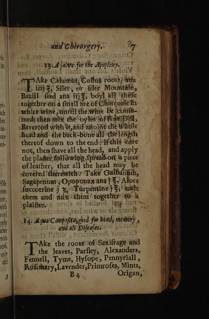 . 13.4 falve fot the Apopleny. ¢ Wt iit 2; Sle, or fla Mountain, Bazill feed atid 11}; boyl all “thefe head and thé back bone all -thedétgth thereof down to the end-rif-this edre not, then fhave all the head, and apply the platter following fpread-ort &amp; piece of leather, that all the head may be Sagaperituas:j Opoponax ana} 3y Aloes . them and’ niix them’ togetliti® t6~a plaifter.» | hstinid beg bor oY ‘ . ¥4. AquaCompopitdigood for bead, memory , | © dnd al Difeafest ie Ake the root: of Saxifrage arid the leaves, Parfley, Alexanders, Fennell, Tyme, Hyfope, Pennyriall , Rofemary,Lavender,Primrofes, Mints, B4.. Origan,