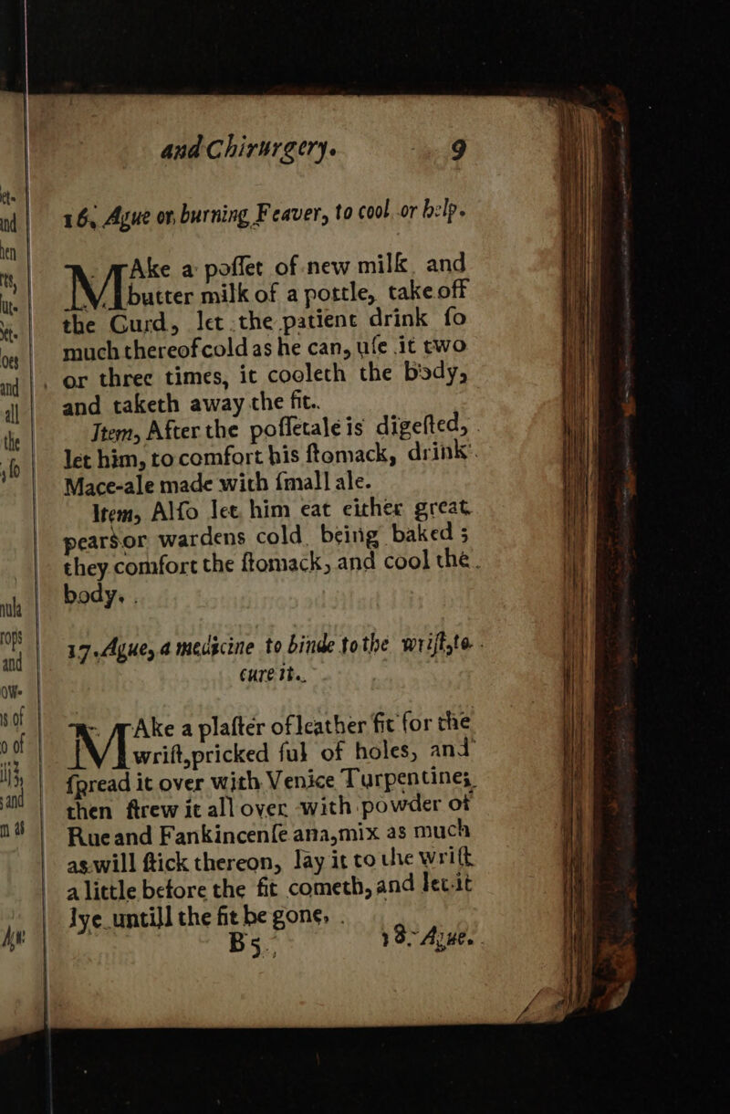 16, Ague ot, burning Feaver, to cool. or help. _ MpAke a poffet of new milk. and Mbutter milk of a portle, take off the Gurd, let the patience drink fo much thereofcold as he can, ule it two and taketh away che fit.. Item, After the pofletaleis digefted, . let him, to comfort his ftomack, drink’. Mace-ale made with {mall ale. Item, Alfo lee him eat either great pearsor wardens cold. being baked 5 they comfort the ftomack, and cool the. body, . 17.Ague, a medicine to binde tothe wrijfte . CUTE The. ~ @Ake a plafter of leather fit for the wrift,pricked ful of holes, and {pread it over with Venice Turpen tine; then ftrew it all over with powder of Rueand Fankincenfe ana,mix as much as.will ftick thereon, lay it to une wriff alittle before the fit cometh, and lec.tt Jye_untill the fit be gone, . Bs. 18&gt; Arwe. .