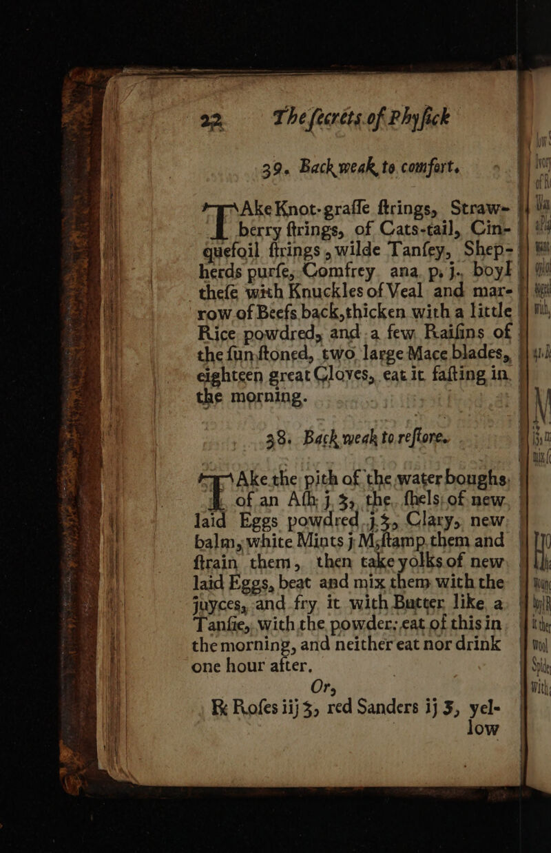 : 39. Back weak, to comfert. | hoy 4 d i : lg 7 + Ake Knot-graffe ftrings, Straw= i ui ee | berry ftrings, of Cats-tail, Cin- §) '4 3 bal gquefoil ftrings , wilde Tanfey, Shep- |) # -thefe with Knuckles of Veal and mare | row of Beefs back, thicken with a little | Rice powdred, anda few Raifins of | the funftoned, two large Mace blades, |) 41 eighteen great Gloves, eat it fafting in. | herds purfe, Comfrey. ana. p, j.. boy! |] | Wea ae 8 ~ yon + e] how the morning. . \ A : j AN, 33, Back weak toreftore. - H ii0 OF i ( a Ake.the pith of the water boughs, | . of an Ath j,3,, the. fhels of new laid Eggs powdred.3. 3, Clary, new balm, white Mints j Msitamp.them and | Ht ftrain them, then take yolks.of new. | laid Eggs, beat and mix them with the jj iim juyces, and fry it with Butter like a. (] Wilh | Tanfie, with the powder, catofthisin. ite hy the morning, and neithereatnordrink 4 Nu) aa one hour after. | At | Or, Fk Roofes iij 3, red Sanders ij 3, yel- low SF