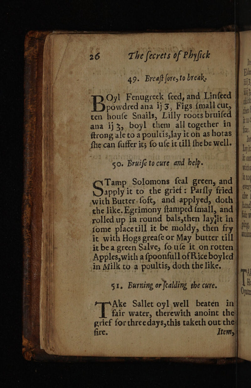 49. Breaft fore, to break. ana ij 3, boyl them all together in 50. Bruife to cure and help. apply it to the grief: Parfly fried in Milk to a poultis, doth the like, 51. Burning or fcalding the cure. Ake Sallet oyl well beaten in i