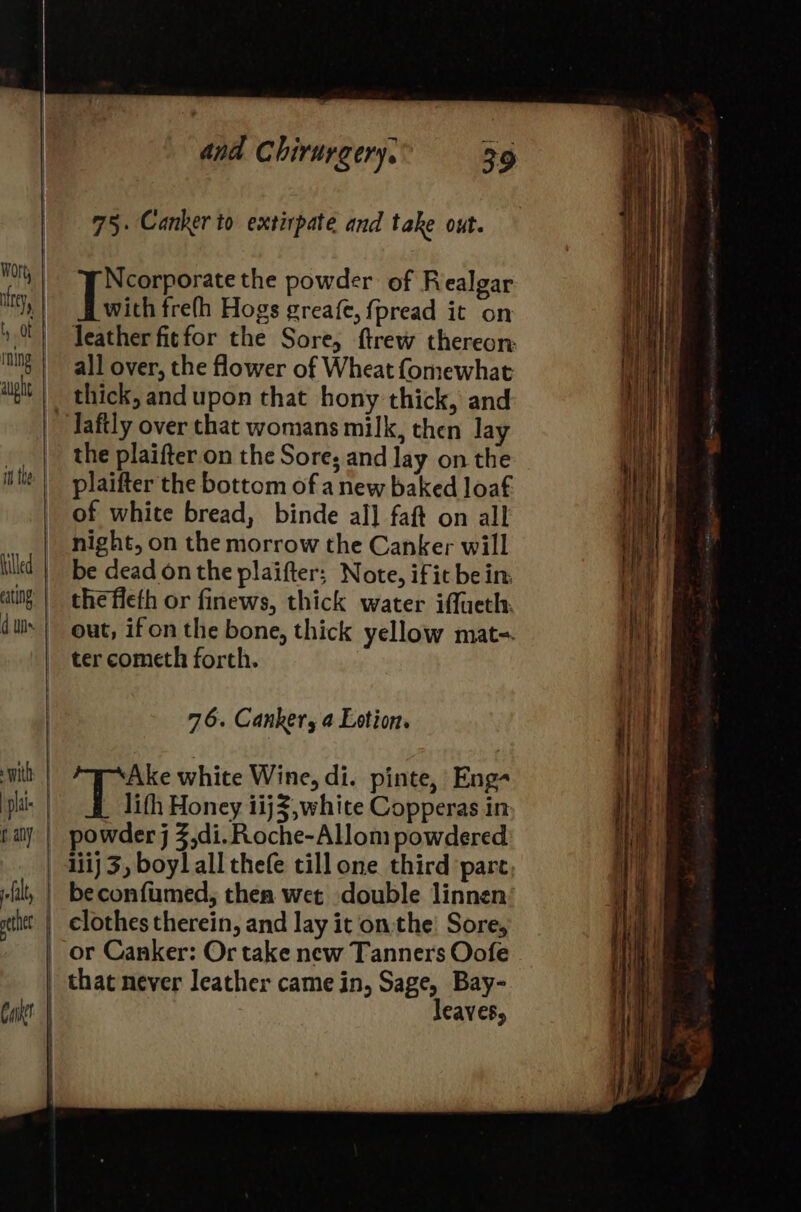 75. Canker to extirpate and take out. Ncorporate the powder of Realgar Tein frefh Hogs greafe, fpread it on all over, the flower of Wheat fomewhat Jaftly over that womans milk, then lay the plaifter on the Sore; and lay on the plaifter the bottom of anew baked loaf of white bread, binde al] faft on all night, on the morrow the Canker will be dead onthe plaifter; Note, ifit bein: thefleth or finews, thick water iffueth: 76. Canker, 4 Lotion. ‘Ake white Wine, di. pinte, Eng- lifh Honey 1ij3,white Copperas in powder j 3,di. Roche-Allom powdered 1iij 3, boy] all thefe till one third pare beconfumed, then wet double linnen that never leather came in, Sage, Bay- leaves,