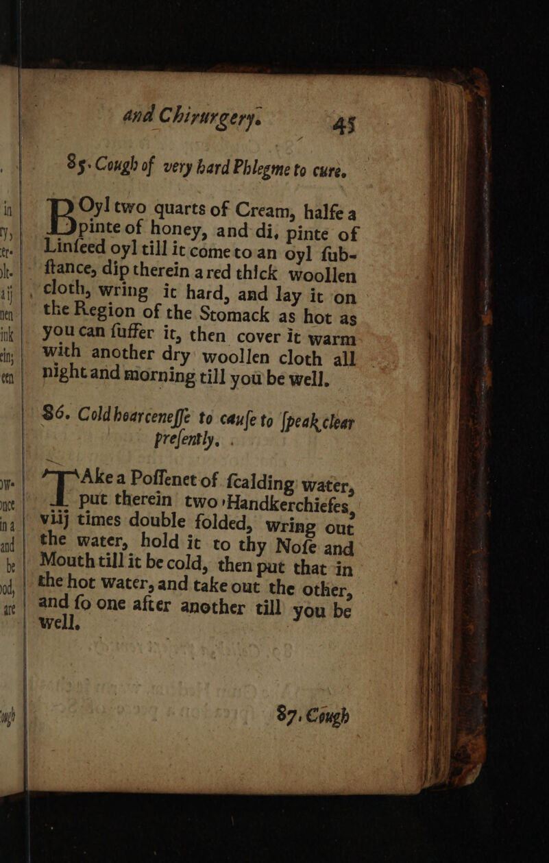 85. Cough of very hard Phlegme to cure. Oyl two quarts of Cream, halfea PP ypiee of honey, and di, pinte of Linfeed oy] till it cometo an oyl fub- ftance, dip therein ared thick woollen the Region of the Stomack as hot as youcan fuffer it, then cover it warm nightand morning till you be well. 86. Coldhoarceneffe to caufe to [peak clear prefently, “Tr Ake a Poffenet of {calding: water, put therein two 'Handkerchiefes, the water, hold it to thy Nofe and Mouth till it be cold, then put that in and fo one after another till you be well, 87, Cough