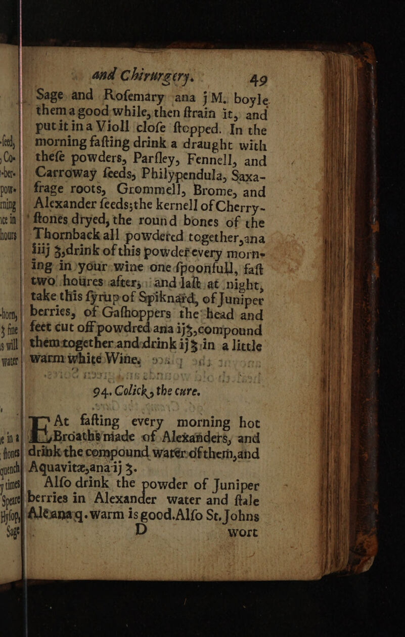 | Sage. and Rofemary ana jM. boyle | thema good while, then ftrain it,) and putitina Violl clofe ftepped. In the morning fafting drink a draught with thefe powders, Parfley, Fennell, and Carroway feeds, Philypendula, Saxa- frage roots, Grommell, Brome, and | Alexander feeds;the kernel] of Cherry- ‘ftones dryed, the routid bones of the hours || Thornback all powdered together,ana liij $,drink of this powdefevery morne | ing in .your: wine one fpoonfull, fat | two hoiires: afters :iand Jal at night, take this fyrup of Spiknard, of Juniper berries, of Gafhoppers the“head and | feet cut off powdred ana ij3,compound themtogether.and:drink ij$:in a little warm white Wine, DRY 903.3 ui 94. Colicks the cure. |W At fafting every morning hot eine Bisa Ae of Alexanders, and fons} drink the compound waténdftherm,and gutoch} Aquavite,anaj 5. y ies Alfo drink the powder of Juniper Goat) berries in Alexander water and ftale Hylop) #eanarg. warm is good.Alfo St, Johns Gage D wort