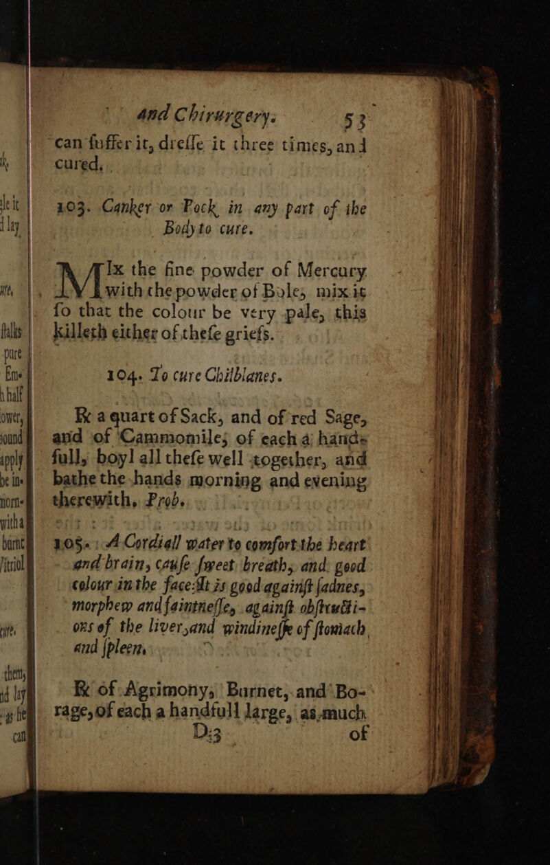 then | id Lay can fuffer it, drefle it chree times, and cured, . : 103. Canker or Pock in any part of ihe Body to cure. Ix the fine powder of Mercury Moric thepowder of Bole, mixis fo that the colour be very pale, this killeth either of thefe griefs. 104. Zo cure Chilblanes. K a quart of Sack, and of red Sage, and of ‘Cammomile; of each a hands full, boy! all thefe well cogether, and bathe the .hands morning and evening therewith, Prob. . 1:05»: 4 Cordigl! water to comfort:the heart and brain, caufe fweet breaths and: good colour inthe faceilt 2s good againft fadnes, morphew andfaintnel[ey ag aint obftcwtti- obs of the liver,and windine {pe of ftomiach, and {pleer, 7 R of Agrimony, ‘Burnet, and’ Bo- rage, of each a handfull large, as.much | D3. of ——S—— a -_——- = c * = J &gt; re te, = ee