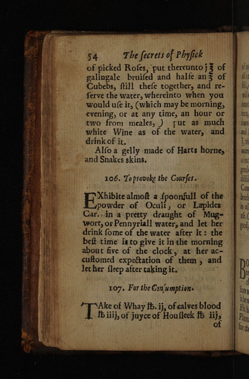 of picked Rofes, put thereunto j % of galingale bruifed and halfe an3 of Cubebs, ftill thefe together, and re- ferve the water, whereinto when you would ufe it, (which may be morning, evening, or at any time, an hour or two from meales, ) fue as much white Wine as of the water, and drinkof it, Alfoa gelly made of Harts horne, and Snakes skins. 106. To provoke the Courfes. Be Xtibiee almoft a {poonfull of the powder of Oculi, or Lapides Car..in a pretty draught of Mugs wort, or Pennyriall water, and let her drink fome of the water after it: the beft time’ isto give it inthe morning about five of the clock, at her ac- cuftomed expectation of them, and lecher fleep after taking it. | 107. For the Csn/umption | Mies of Whay ib. ij, of calves blood ib iiij, of juyce of Houfleck fb ii), O