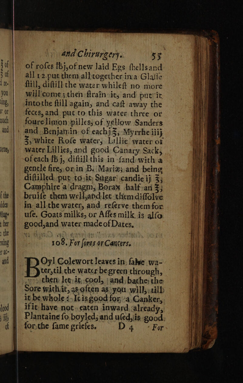 of rofes fbj,of new laid Evs fhellsand ajl 12.puc them albtogether ina Glafle fill, diftill the water while no more will come ; then -ftrain:its and’ putvit intothe ftill again, and caft away the feces, and put to this water three or fourelimon-pilles; of yeHow Sanders 3, white Rofe water, Lillie water of water Lillies, and good Canary Sack, of each {5 j, diftill this in fand:with a gentle fire; orin B. Mariz;.and being diftilled, put to, it; Sugar’ .candie ij 3; Camphire ‘a'dragm, Borax +halfan 3; bruife them welljapdlet them-diffolve in. all.the water, and referve themfor ufe. Goats milks, or Affés milk. is alfo good,and water made of Dates, 108. For fores or Cancers. Oy! Colewort leaves in. false wa- # pter,til. che water begreen through, then: let: it, cool, ; and, bathe; the it be. whole: Ic is good for ‘a, Canker, ifit have. not. eaten inward already, forthe fame griefes. D4 «For