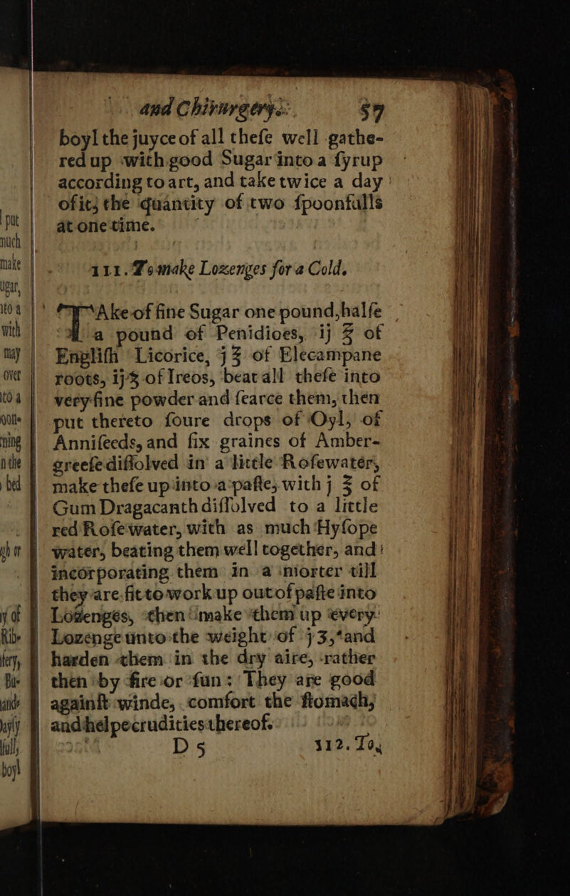 | nuch make lear, 104 with may over NU boyl the juyce of all thefe well -gathe- redup with good Sugarintoa fyrup according to art, and take twice a day ofit} the quantity of two fpoonfulls at onetime. 111. Zomake Loxenges fora Cold. ound of Penidioes, ij 2 of Enplifh Licorice, j 3 of Elecampane roots, ij% of Ireos, beatall thefe into veryfine powder and fearce them, then put thereto foure drops of Oyl, of Annifeeds, and fix graines of Amber- greefediflolved in a little Rofewater, make thefe up‘into a:pafte, with j 3 of Gum Dragacanthdiffolved to a little red Rofewater, with as much ‘Hyfope incorporating them in a iniorter till theyvare.fitto work up outof pafte into Lowenges, “then make them up every: Lozenge unto-the weight of 73,*and D5 312. Tog