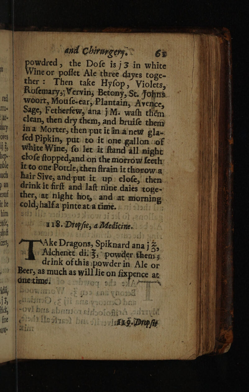 Uy and Chirangery. &gt; 6H powdred, the Dofe is j3:in white Wine or poffet Ale three d yes toge= ther: Then take Hyfop, Violets, Wwoort, Moufe-ear, Plantain, Avence, ¢lean, then dry them, and bruife then fed Pipkin, put. to it one gallon «of White Wine, fo fet it ftand all might clofe ftopped,and on the miotrow feeth it'to one\Pottle;then firain it thorow:a drink it firft. and laft nine daies toge-: cold;halfa'pinteatca time. | ° bubs 2 118. Dropyie,.a Medicine. Ake Dragons, Spiknard ana J Zs. ) Alchenet, di} 3, powder, then 3. drink ofthis:powderin Ale or Beer, as much as will lie on dixpence at: One-time: | Fila: coated * re » [iS Drop fag