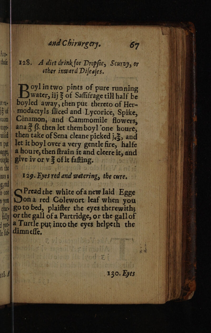 128. A diet drink for Dropfie, Scurvy, or other inward Difeales. oylintwo pints of pure running water, iij 3 of Saffifrage till half be boyled away, chen put thereto of Her- modactyls fliced and Lycorice, Spike, Cinamon, ‘and Cammomile flowers, (oge| ana (3. then let themboy! ‘one houre, uid} then take of Sena cleane picked j,3, and i put) Let ic boy] over'a very gentle fire, halfe wg,| @ houre, then ftrain it and cleere it, and vighs | Blve Iv or. v Z of it fafting. ee y ues | 129. Eyes red and watering, the cure. and | ¢ bisa the white ofanew laid Egge you) KON a red Colewort leaf when you guts} $0 to bed, plaifter che eyes therewith; filly OF the gall of a Partridge, or the-gall of {ot 4 Furtle pyt incothe eyes helpeth the i fib) Cimn effe, 130, Eyes