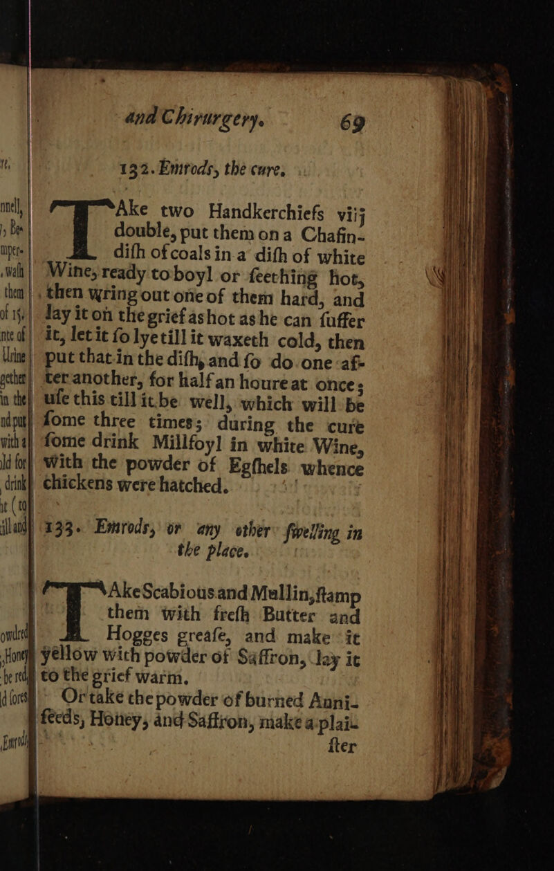 132.Emrods, the cure, nel, | Ake two Handkerchiefs viij 5 Bes double, put them ona Chafin- per. difh of coals in.a dith of white Walt them Wine, ready toboyl or feething hot, then wring out one of them hard, and . fifi} day iton the grief ashot ashe can fuffer th med] 4c, levic fo lyetill it waxeth cold, then i V Uine| sput that-in the dith, and fo do.one af Na al pethet| teranother, for halfan houreat once; in the) ute chis till ic.be well, which will be ndput) fome three times; during the cure witha} fome drink Millfoy] in white Wine, id {or} With the powder of Egthels.) whence a) chickens were hatched. M it ( 0 ‘sal 133. Emrods, or any other {welling in the place. | AkeScabious.and Mallin,famp them with frefh Butter and owned Hogges greafe, and make ‘ie Hon Yellow wich powder of Saffron, lay ic fest tO the srief warm. for Ortake the powder of burned Anni. | feeds, Honey, and Saffron, makea plain i Ba iter