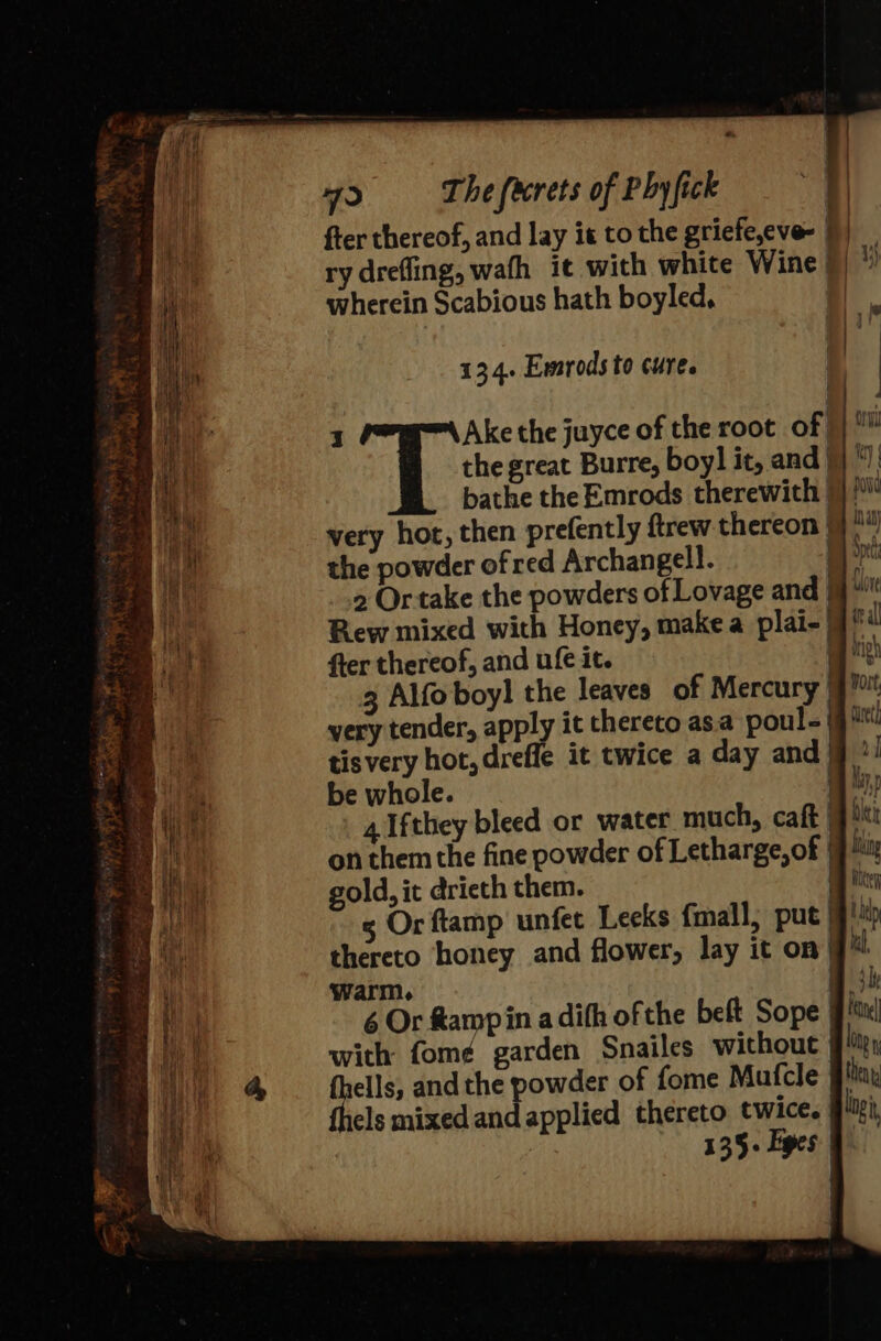 fter thereof, and lay it to the griefe,eve- 9) i ry drefling, wath it with white Wine | y) t wherein Scabious hath boyled, J : ‘ n 134. Emrods to cure. | i | Ake the juyce of the root of yy the great Burre, boy] it, andj)! &gt; bathe the Emrods therewith 9} / ae very hot, then prefently ftrew thereon 9} ie the powder ofred Archangel!. hi 2 Ortake the powders of Lovage and 9“ wes Rew mixed with Honey, make a plai-| = fier thereof, and ufe it. . | 3 Alfo boyl the leaves of Mercury )j) very tender, apply it thereto asa poul = fg iti _ tisvery hot, drefle it twice a day andj”! &gt; ae be whole. a he 4 Ifthey bleed or water much, caft jt i} on them the fine powder of Letharge, of | bla gold, it drieth them. hey ae 3 Or ftamp unfet Leeks {mall, put thy as thereto honey and flower, lay it on| ul me warm. iB 3h af 6 Or Ramp in a difh of the beft Sope | ie with fom¢ garden Snailes without i D)) @ fells, andthe powder of fome Mafcle flax i thels mixed and applied thereto twice. gui, thy i 135+ Eyes |