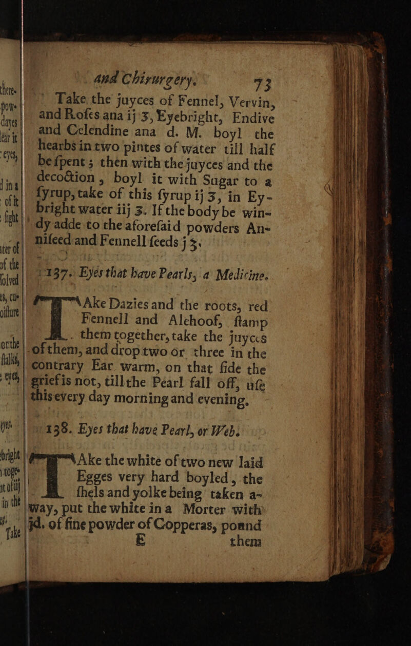 _ Take. the juyces of Fennel, Vervin, and Rofcs ana ij'3,Eyebright, Endive and Celendine ana d. M. boy] the hearbs in two pintes of water till half befpent ; then with thejuyces and the decoétion , boyl it with Sagar to a fyrup, take of this {yrup ij 3, in Ey- bright water iij 3. If the body be win- dy adde to the aforefaid powders An- nifeed and Fennell feeds j $. ees 37. Eyes that have Pearls, a Medicine. Hig: Ake Dazies and the roots, red iu i Fennell and Alehoof, ftamp | . them cogether, take the juycs -ofthem, and droptwo or three in the contrary Bar warm, on that fide the 1%) griefis not, tillthe Pearl fall off; uf | thisevery day morning and evening, Yt | ney 35. Eyes that have Pearl, or Web. Digit | Pr A ke the white of two new laid OEE Egges very hard boyled, the ae fhels and yolke being taken a- Way, put the white ina Morter with A. of fine powder ot Copperas, poand theny ee eS SS a Soa a = =