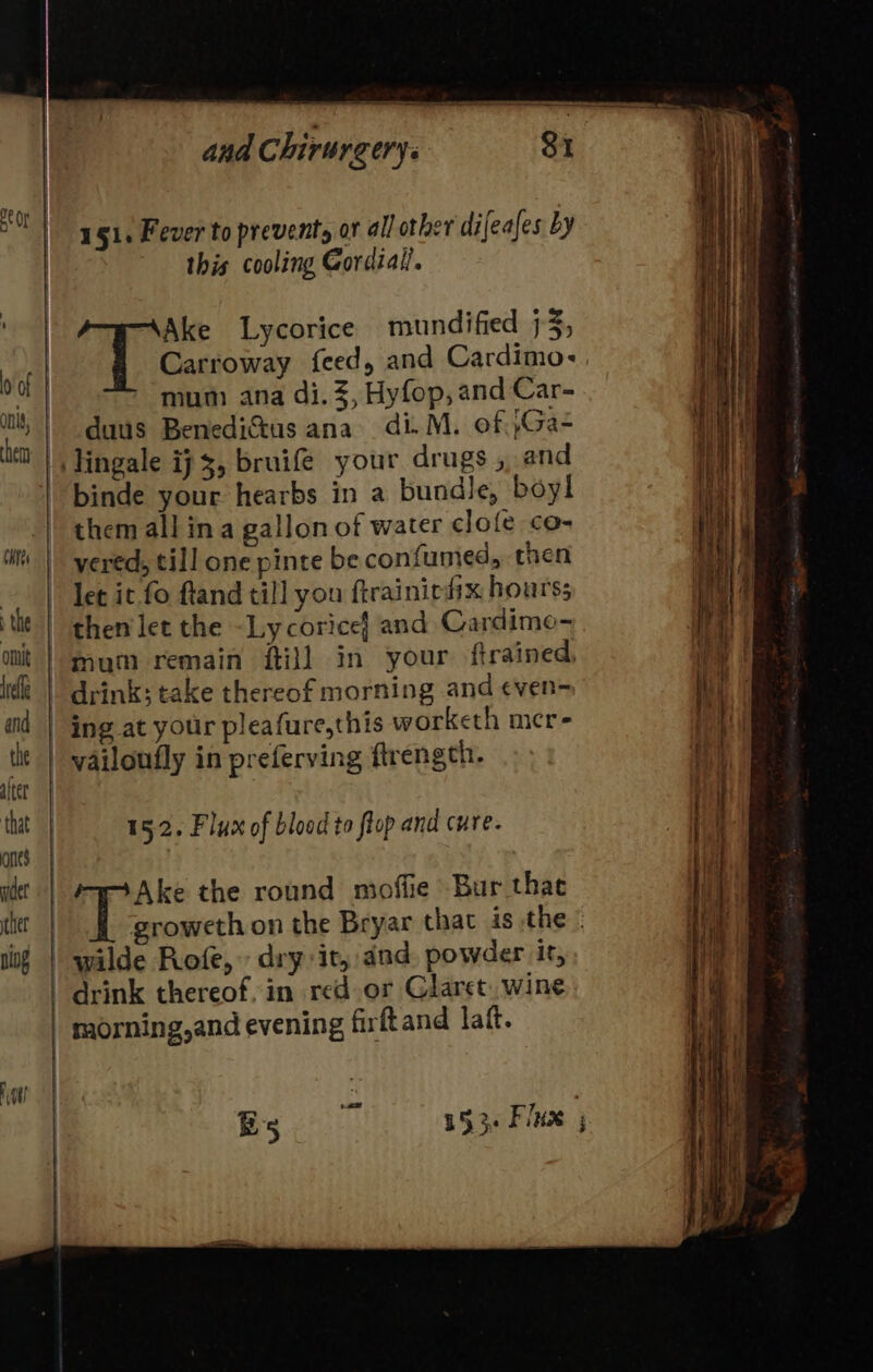 151. Fever to prevents or all other di feafes by this cooling Cordial. T Gar Lycorice mundified 73; Carroway feed, and Cardimo-, mum ana di. 3, Hyfop, and Car- duus Benedi&amp;us ana di. M. of }Ga- lingale ij, bruifeé your drugs , and binde your hearbs in a bundle, boyl them all in a gallon of water clofe co- yered, till one pinte be confumed, then let it fo ftand till you ftrainic fix hours; then'let the ~Lycoricef and Cardimo- mum remain fill in your ftrained, | drink; take thereof morning and ¢ven- ing at your pleafure,this worketh mer- vailoufly in preferving ftrength. 15.2. Flux of blood to flop and cure. Bg visc. 153. Flux ;