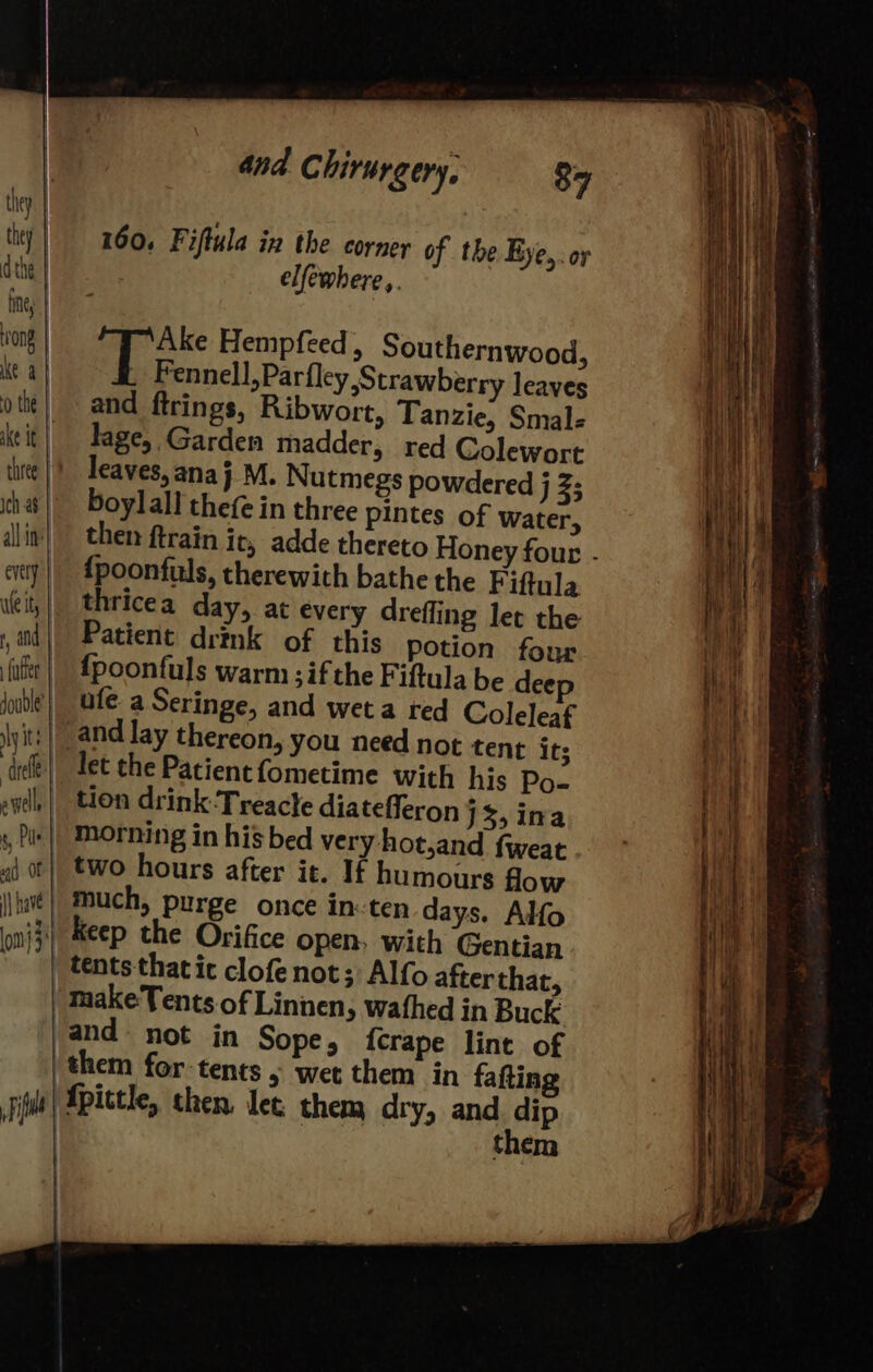 they | they | dthe | fing rong ke a 0 the | ake tt ich a8 all in’ evely | ute ity | y and {ute ly Ie ad Of |} have 4 Fi 160. Fiftula in the corner of the Bye,. or elfewhere,. Ake Hempfeed , Southernwood, ale elie ea al leaves and firings, Ribwort, Tanzie, Smale lage, Garden madder, red Colewort leaves, anaj M. Nutmegs powdered j Z5 boylall thefe in three pintes of water, then ftrain it, adde thereto Honey four - {poonfuls, therewith bathe the F iftula thricea day, at every drefling lec the Patient drink of this potion four {poonfuls warm ; ifthe Fiftula be dee ufe a Seringe, and wet a red Coleleaf let the Patient fometime with his Po- tion drink Treacle diatefferon J3 ina morning in his bed very hot,and fweat two hours after it. If humours flow much, purge once in: ten days. Alfo keep the Orifice open, with Gentian tents thatic clofenot; Alfo after that, makeTents of Linnen, wathed in Buck and not in Sope, {crape lint of ‘them for tents &gt; wet them in fafting Apictle, chen. let them dry, and iP them