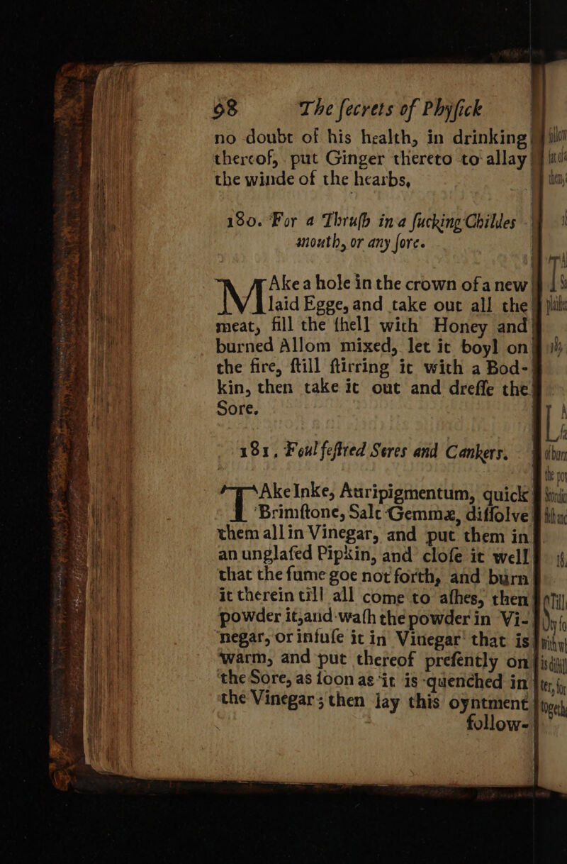 no doubt of his health, in drinking| thereof, put Ginger thereto to allay) the winde of the hearbs, | 180. For 4 Thrujh ina fucking Chiles -| south, or any fore. | Akea hole in the crown ofa new) Mihai Egge,and take out all the) meat, fill the thell wich Honey and} burned Allom mixed, let it boyl on} the fire, ftill ftirring ic with a Bod-| kin, then take ic out and drefle the’ Sore, 181, Foul feftred Sores and Cankers. (fe Inke, Auripigmentum, quick § \nic ‘Brimftone, Sale Gemma, diffolve: them allin Vinegar, and put them in an unglafed Pipkin, and clofe it well’ that the fume goe not forth, and burn. it therein till all come to afhes, then powder it,and-wath the powder in Vi-| negar, orinfufe ic in Vinegar’ that is }yii warm, and put thereof prefently on} the Sore, as {oon as ‘it is quenched in| the Vinegar; then jay this oyntment follow-