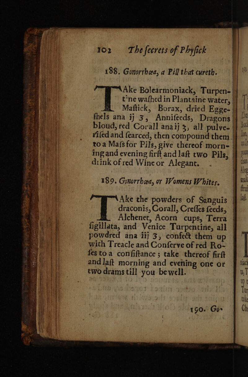 188. Gonorrhaa, a Pill that cureth. | ‘b ih Ake Bolearmoniack, Turpen-| | bE i p&gt; t'ne wathed in Plantaine Water, | | ~ a Maftick, Borax, dried Egpe-} | fhels ana ij 3, Annifecds, Dragons} bloud, red Corall anaij 3, all pulve- |} rifed and fearced, then compound them |) | = — = draconis, Corall, Crefles feeds, Ae Alchenet, Acorn cups, Terra WE figillata, and Venice Turpentine, all ae powdred ana iij 3, confe&amp; them up with Treacle and Conferve of red Ro- festoa confiftance; take thereof firft | a andlaft morning and evening one or § iit two drams till you be well. wT ited toa Mafsfor Pils, give thereof morne § He ing and evening firft and laft two Pils, 9!” c . - clan ii drink of red Wine or Alegant. re if m Ale het ‘ ae ie | Py | nak ie 189. Gonorrhea, or Womens Whites. | “a ee im {tral Ake the powders of Sanguis | il 190. Gos