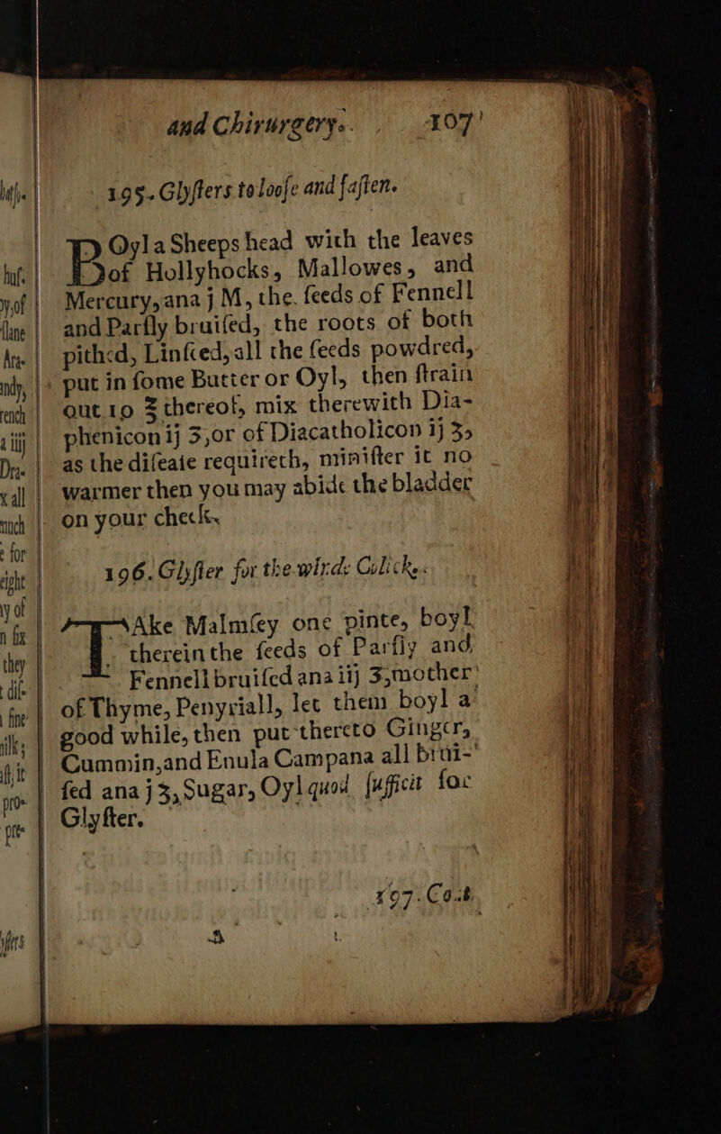 195.Glyfters toloofe and fajten. Bo hans. head with the leaves Jof Hollyhocks, Mallowes, and Mercury, ana j M, the. feeds of Fennell and Parfly bruifed, the roots of both pith&lt;d, Linfced,all the feeds powdred, put in fome Butier or Oyl, then ftrain out.1o Z thereof, mix therewith Dia- phenicon ij 3,0r of Diacatholicon 1} 35 as the difeaie requirech, niinifter it no on your check, 196.Glyfter for the wird: Colic... . thereinthe feeds of Parfiy and, |