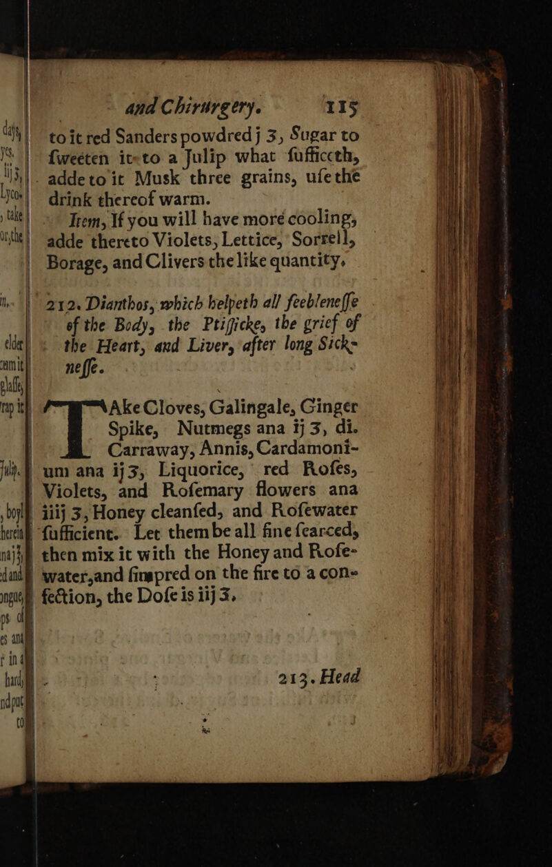 to it red Sanders powdred j 3, Sugar to {weeten it-to a Julip what fufficceh, _addeto it Musk three grains, ufethe drink thereof warm. A ta Trem, If you will have moré cooling, Mati onthe | adde thereto Violets, Lettice, Sorrell, — Hist Borage, and Clivers the like quantity, hs | 2124 Dianthos, which helpeth all feebleneffe © of the Body, the Ptigicke, the grief of tit} &lt; the Heart, and Liver, after long Sick- ‘am It neffe. rap Ith Ake Cloves, Galingale, Ginger Spike, Nutmegs ana ¥j 3, di. Carraway, Annis, Cardamoni- um ana ij3, Liquorice, red Rofes, | Violets, and Rofemary flowers ana | iiij 3, Honey cleanfed, and Rofewater it) {uficient. Let thembe all fine fearced, ) then mix ic with the Honey and Rofe- | ‘water,and fimapred on the fire to a con» fection, the Dofe is iij 3, rf df eS AN finde buh 213. Head nda jib. tom