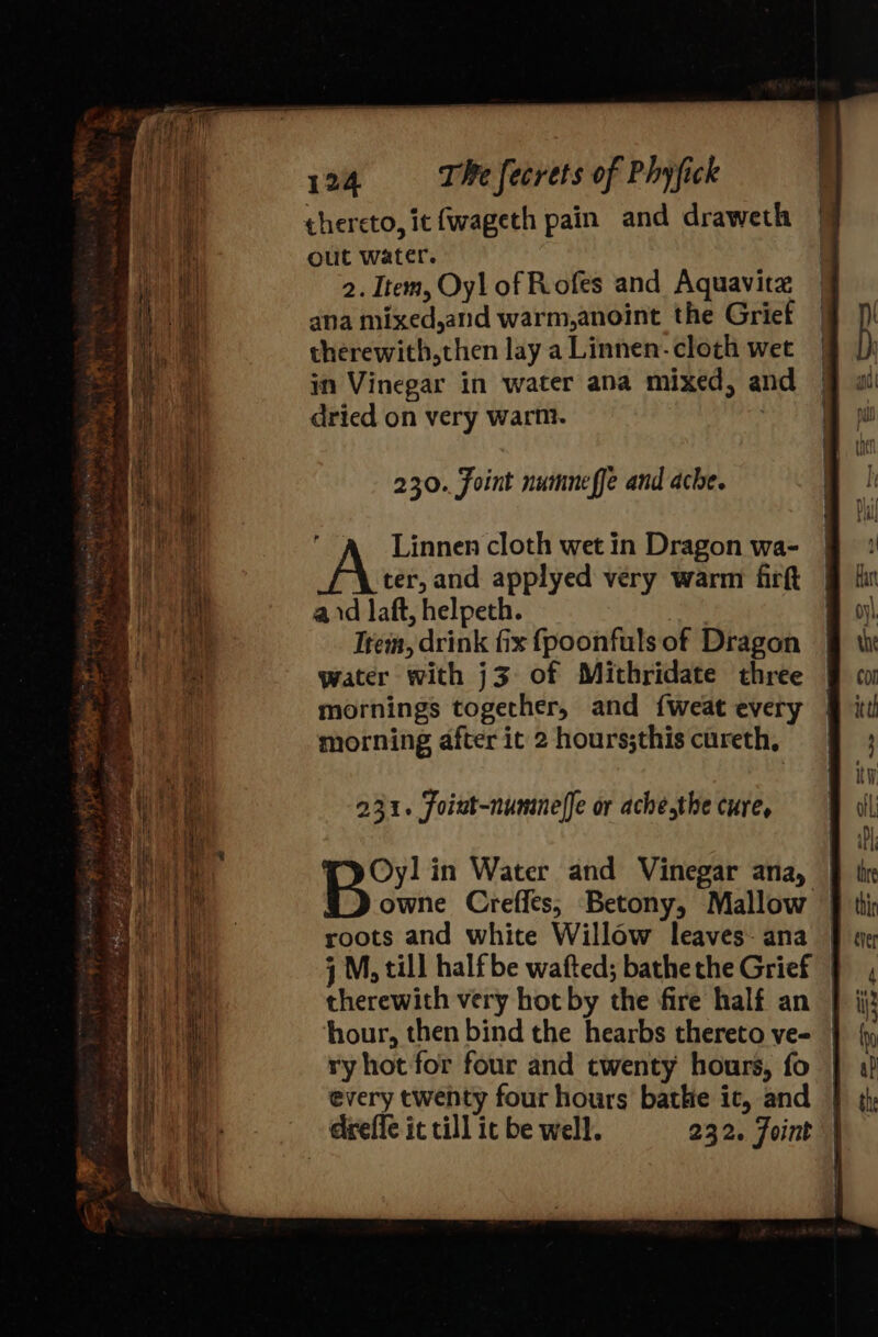 thereto, it fwageth pain and draweth | out water. | 2. Item, Oyl of Rofes and Aquavitz aha mixed,and warm,anoint the Grief therewith,then lay a Linnen- cloth wet in Vinegar in water ana mixed, and dried on very warm. 230. Foint numneffe and ache. 7 Linnen cloth wet in Dragon wa- ter, and applyed very warm firft aid laft, helpeth. Trem, drink fix fpoonfuls of Dragon water with j3 of Mithridate three mornings together, and {weat every morning after it 2 hours;this cureth, 231. Foint-nummeffe or ache,the cure, Oyl in Water and Vinegar ana, owne Creffes; Betony, Mallow roots and white Willow leaves: ana j M, till half be wafted; bathe the Grief therewith very hot by the fire half an | ‘hour, then bind the hearbs thereto ve- ry hot for four and twenty hours, fo every twenty four hours bathe ic, and dreffe it till ic be well. 232. Joint