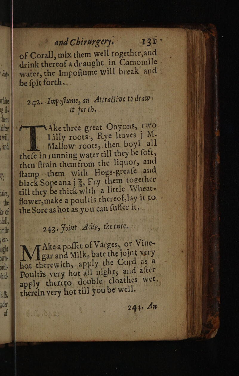 Sipe white | lis | then aifer will | and | and Chirurgery. of Corall, mix them well togethcr,and be {pit forth.. 242. Impoftume, an Attragiive to draw: it for th. Ake three great Onyons, two Lilly roots, Rye leaves j M. Mallow: roots,.then. boyl all thefe in running water till they be foft, then ftrain themfrom the liguor, and ftamp them, wich Hogs-greafe .and black Sopeana j , Fry them cogether till they be thick with a little Wheate 243+ foint Ache, the care. « gar and Milk, bate the jojnt very hot therewith, apply che Curd as a Poultis very hot ail pights and aiter apply thercto therein very hot till you be well, 244: Au