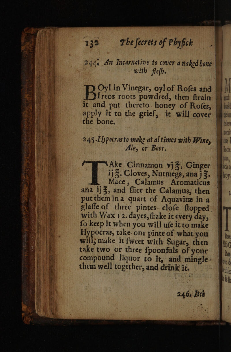 q ——_ = 2444 An Incarnative to cover a naked bone | . | with fiefb. al EI Br. in Vinegar, oyl of Rofes and a \| Ireos roots powdred, then ftrain 1 wi it and put thereto. honey of Rofes, @ ti nS apply ic to the grief, it will cover Mil 2 ae the bone. oe ih ity 245-Hypocrasto make at al times with Wine, ane Ale, or Beer. — —— = =&gt; — — —r— i, uae Ake Cinnamon vj%, Ginger Heh ij Z. Cloves, Nutmegs, ana j Z. Mace, Calamus Aromaticus ana ij3,.and flice the Calamus, then @ , | putthemina quart of Aquavite in a a glafle of three pintes- clofe ftopped_ Hit, with Wax 5 2. dayes, fhake it every day, 4 i fo keep it when you will ufe itto make a Hypocras, take one pinte of what you i will; make it {weet wich Sugar, then \ take two or three fpoonfuls of your 1 compound liquor to it, and mingle- ae them well together, and drink ic, 246. Itch