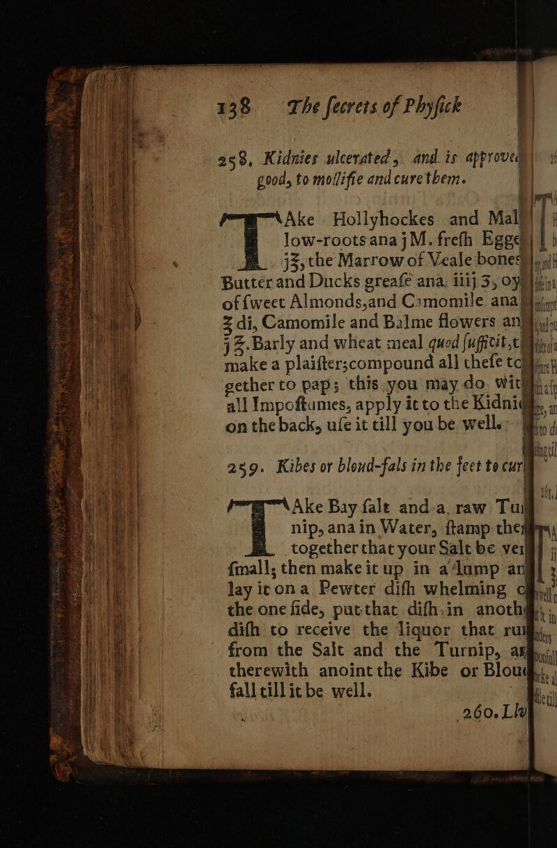 258, Kidnies ulcerated, and. is approved good, to mollifie and curetbem. Ake Hollyhockes and Maly) | | Jow-rootsanajM. frefh Egge)) | } j5) the Marrow of Veale bones} «jt Butter and Ducks greafe ana, ili) 3, Op) iin of {weet Almonds,and Camomile ana iin di, Camomile and Balme flowers an¥iyay j Z.Barly and wheat meal quod jufitit,c My, make a plaifter;compound al} thefe taiji. gether to pap; this you may do. witty. all Impoftumes, apply it to the Kidni@, on the back, ufe it till you be well. 259. Kibes or bloud-fals in the feet to cur} Ww Ake Bay fale and-a. raw Tul nip, anain Water, ftamp they together that your Salt be ver {mall; then make it up in a ‘lump an] lay icona Pewter difh whelming the one fide, putthat difh.in anoth@, difh to receive the liquor that ru from the Salt and the Turnip, arg therewith anoint the Kibe or Blous fall cillicbe well. - $f tet 260.LI¥