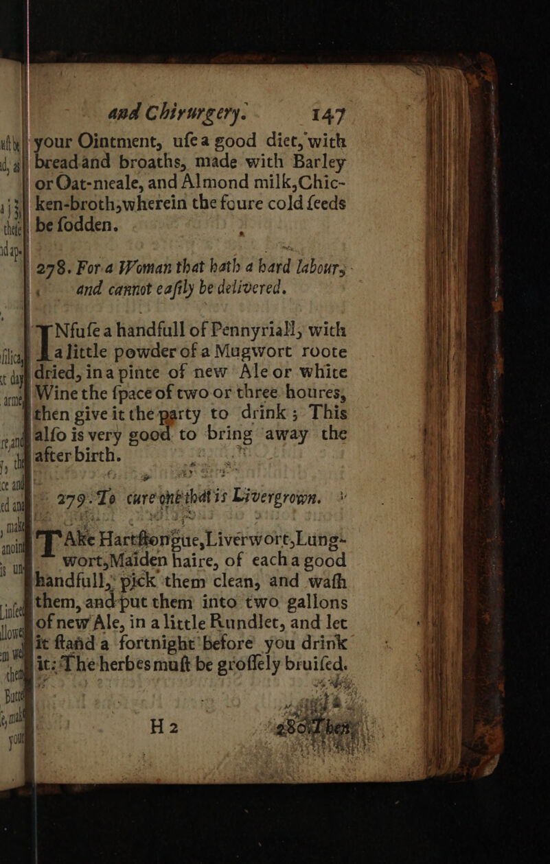 ule) your Ointment, ufea good diet, wick dy a bread.and broaths, made with Barley or Oat-nieale, and Almond milk,Chic- ij} ken-broth,wherein the foure cold {feeds hfe be fodden. dan { '« and cannot eafily be delivered. } | Nfufe a handfull of Pennyriall, with fica Tatieas powder of a Mugwort roote ‘ iif i dried, ina pinte of new oe or white Wine the fpace of two or three houres, ithen give it the party to drink ; This and alf0 is very g good to “bring away the it vafter birth. ‘all | ed an = | Take Hartflonfuce, Liverwore,Lung~ wort, Maiden haire, of eacha good “phandfull, pick ‘them clean, and wath Aten. and: put them into two gallons on of new Ale, in a little Rundlet, and let d it flaid a fortnight before you drink hice t:The herbes muft be groflely reg, ris a ; 279. Tp care ot hats Livergrown. \