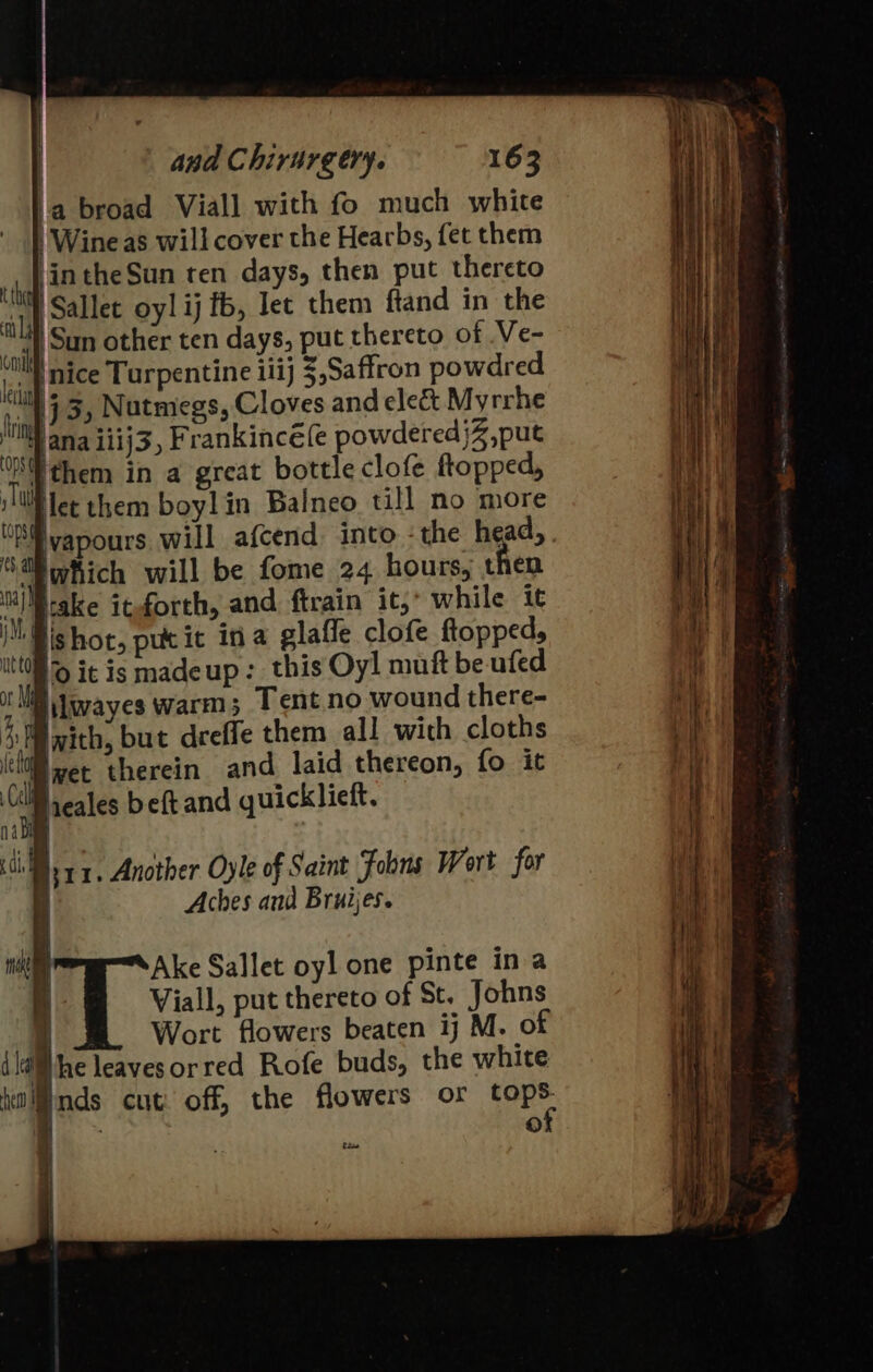 a broad Viall with fo much white Wine as will cover the Hearbs, fet them hal intheSun ten days, then put thereto al Sallet oy! ij fb, Jee them ftand in the on San other ten days, put thereto of Ve- lah MCE Turpentine iiij $,Saffron powdred ti 3, Nutmegs, Cloves and elect Myrrhe Hii ana iiij3, Frankinc€{e powdered jZ,put {% them in a great bottle clofe flopped, iT Net them boylin Balneo till no more Sa which will be fome 24 hours, then nay take iteforth, and ftrain it, while it iM Bis hot, putit ina glaffe clofe ftopped, itt0ll ® it is madeup : this Oy! muft be ufed ot Mal iwayes warm; Tent no wound there- 3s with, but dreffe them all with cloths (cli wet therein and laid thereon, fo it a heales beft and quicklieft. 1. oy ieee Another Oyle of Saint Fobns Wort for i Aches and Bruijes. | Ake Sallet oyl one pinte ina t Viall, put thereto of St. Johns | Wort flowers beaten ij M. of di the leaves or red Rofe buds, the white timlinds cut off, the flowers or fope Cie