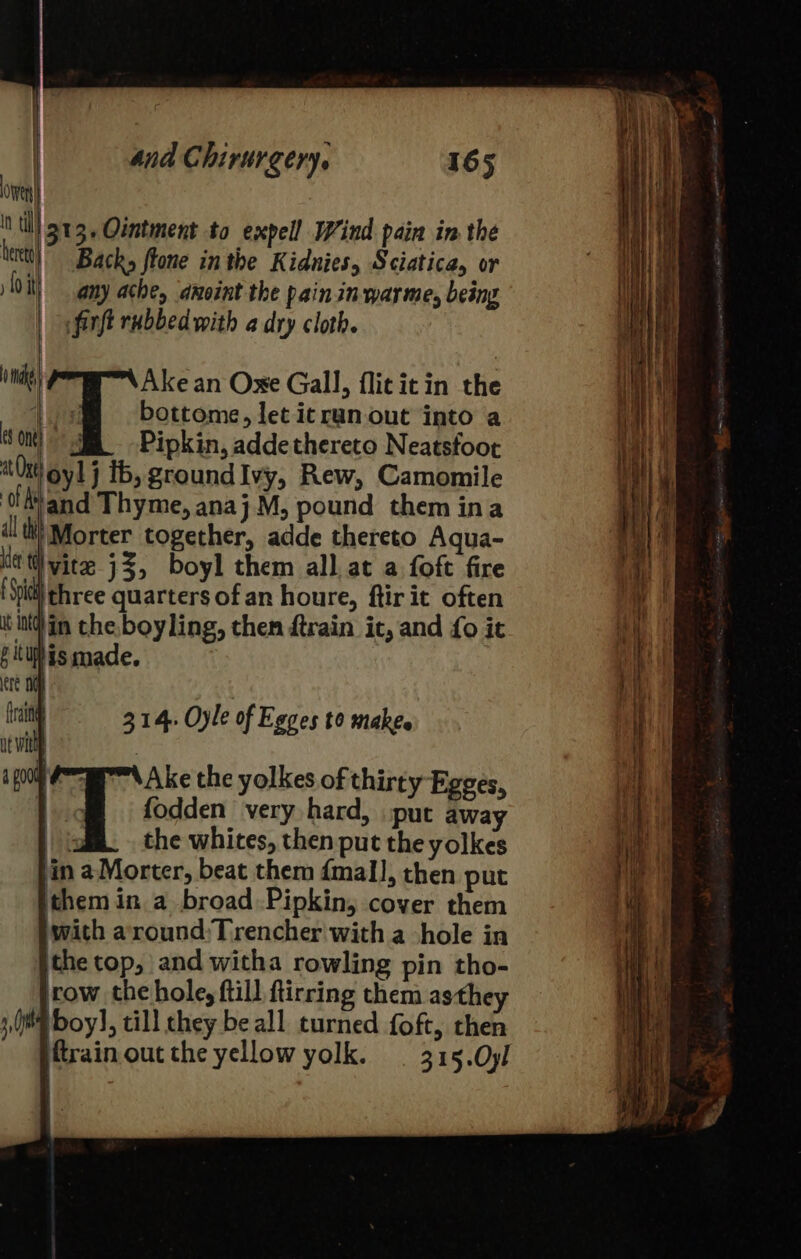 ove til 313, Ointment to expell Wind pain in the tert)” Backs fone in the Kidnies, Sciatica, or fo it any ache, anoint the pain. in war me, being | &lt;firft rubbed with a dry cloth. 0 Ake an Oxe Gall, flititin the | j bottome, let itruan out into a eS one) 3 Pipkin, adde thereto Neatsfoot at ge oy! j ib, groundIvy, Rew, Camomile of and Thyme, anaj M, pound them ina all th) Morter together, adde thereto Aqua- Kt view 33, boyl them all. at a foft fire Sill three quarters of an houre, ftir it often inin the boyling, then ftrain ic, and fo it f itihis made. ere 06 fra 314, Oyle of Egges to makes ut wilt : a poo ce Ake the yolkes of thirty Egges, | o™@ fodden very hard, put away : the whites, then put the yolkes in aMorter, beat them fmall, then put them in a broad Pipkin, cover them with around:Trencher with a -hole in the top, and witha rowling pin tho- row the hole, ftill ftirring them asthey 1, 0M oy], till they be all turned foft, then ftrain out the yellow yolk. — 315.Oyl