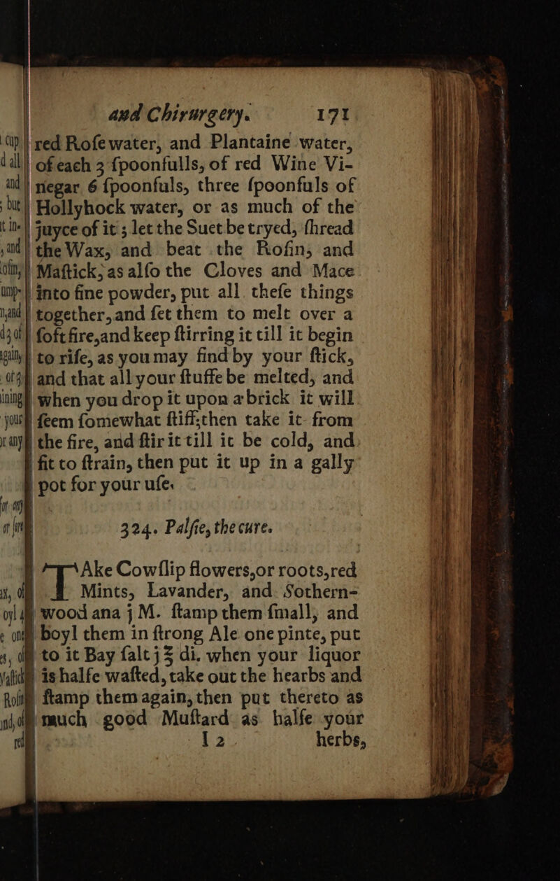 ‘(up | red Rofewater, and Plantaine water, dal of each 3 {poonfulls, of red Wine Vi- iil} negar 6 {poonfuls, three {poonfuls of bt Hollyhock water, or as much of the t its) juyce of it ; let the Suet be tryed, thread sti} the Wax, and beat the Rofin, and ot, | Mattick; as alfo the Cloves and Mace inp} into fine powder, put all. thefe things and ‘together, and fet them to melt over a i30t) foft fire,and keep ftirring it till it begin gills to rife, as youmay find by your ftick, 04h and that all your ftuffe be melted, and ining | when you drop it upon abrick it will ‘joule feem fomewhat ftiff;then take it- from nay, the fire, and ftiric till ic be cold, and | fit to ftrain, then put it up ina gally pot for your ufe, it a a 324. Palfie, the cure. f Ake Cowllip flowers, or roots, red 4, Mints, Lavander, and. Sothern- ol wood ana j M. ftamp them fmall; and : otf Boy! them in ftrong Ale one pinte, put s, ( to it Bay faltjZ di. when your liquor valid is halfe wafted, take out the hearbs and Rott! ftamp them again, then put thereto as jd) much good Muftard as halfe your rd is | 2 herbs,