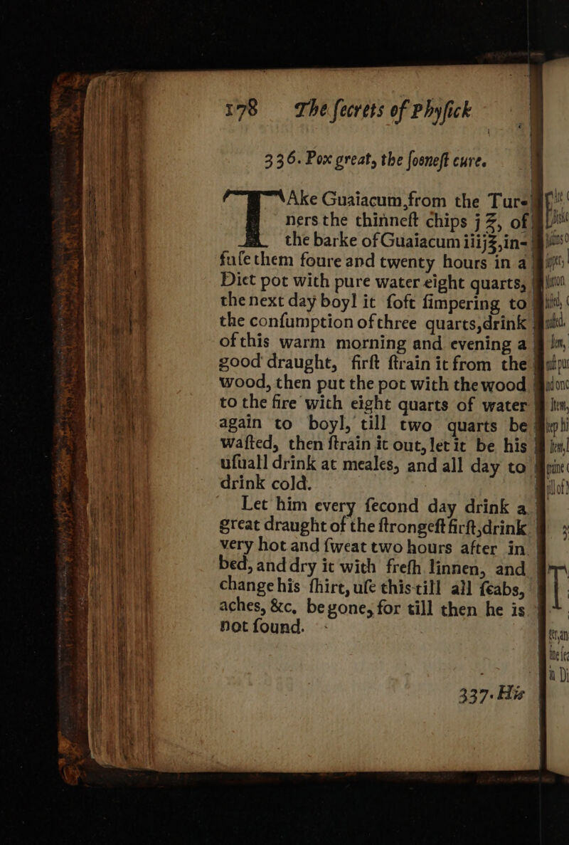 Ake Guaiacum,from the Ture} ners the chinneft chips j Z, of BV the barke of Guaiacum iiijZ,in= 9 fufethem foure and twenty hours in a iif Diet pot with pure water eight quarts, | the next day boyl it foft fimpering to | uit the confumption of three quarts,drink @ ofthis warm morning and evening a §j in, good draught, firft ftrainit from the uty wood, then put the pot with the wood @alo to the fire with eight quarts of water @ lv, again to boyl, till two quarts be @ipli wafted, then ftrain it out, letit be his @ im! ufuall drink at meales, and all day to @pine drink cold. | millot) Let him every fecond day drink a } great draught of the ftrongeft firft,drink | very hot and {fweat two hours after in | bed; and dry it with freth linnen, and 9} change his fhirt, ule thistill al feabs, aches, &amp;c, beyvone, for till then he is not found. 337-His |