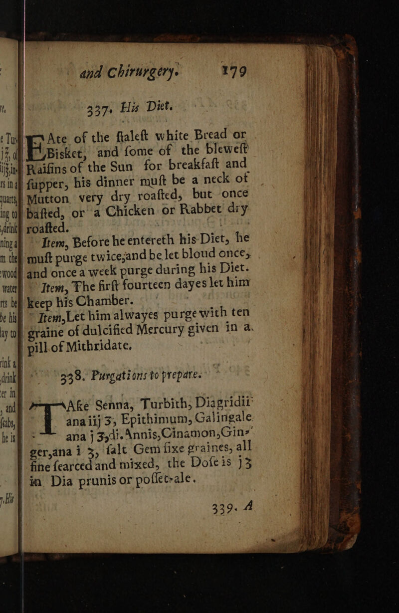 Ny 337 His Diet. ‘Tu PAte of the flaleft white Bread or 1% 0 Bisket, and {ome of the bleweft i§inp Raifins of the Sun for breakfaft and wing) fapper, his dinner muft be a neck of wat} Mutton, very dry roafted, but once ing to Dafted, or a Chicken or Rabbet’ dry tink) roafted. et ningal, °° Item, Before he entereth his-Diet, he n te), muft purge twice;and be let bloud once, mood and once a week purge during his Diet. natal Item, The firft fourteen dayes let him rs bh keep his Chamber. hil © Item,Let him alwayes purge with ten | pill. of Mithridate. rok ae dink °° 338. Purgatéons to prepare. et in | jad, A7ym Ake Senna, Turbith, Diagridit (abs, - ‘anaiij3; Epithimum, Galingale leis &lt;~ — anaj 354%. Annis, Cinamon,Gin*’ | ger,ana i 3, falt Gem fixe graines, all fine fearced and mixed, the Dofe is 13 | in Dia prunis or poflet-ale. rH F