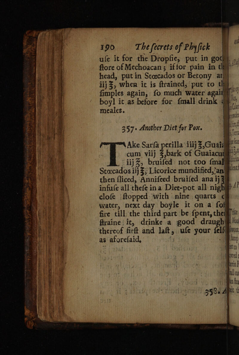 ufe it for the Dropfie, put in sou ii fore of Mechoacan; iftor pain in cy’ head, putin Stoecados or Betony at iij 3, when it is ftrained, put to thy, fimples again, fo much water agaiig})”’’ boyl it as before for {mall drink Ht meales. 357+ Another Diet for Pox. then fliced, Annifeed bruifed ana ij 3) infufe all thefe ina Diet-pot all nigh? AP clofe ftopped with mine quarts ¢ water, next day boyle it on a foi fire till the third part be fpent, them) ftraine ic, drinke a good draugh@!0w thereof firft and laft, ufe your felfjpint as aforefaid, 3 Bap mato | ord rink gel cu Bio fra 2580 AM