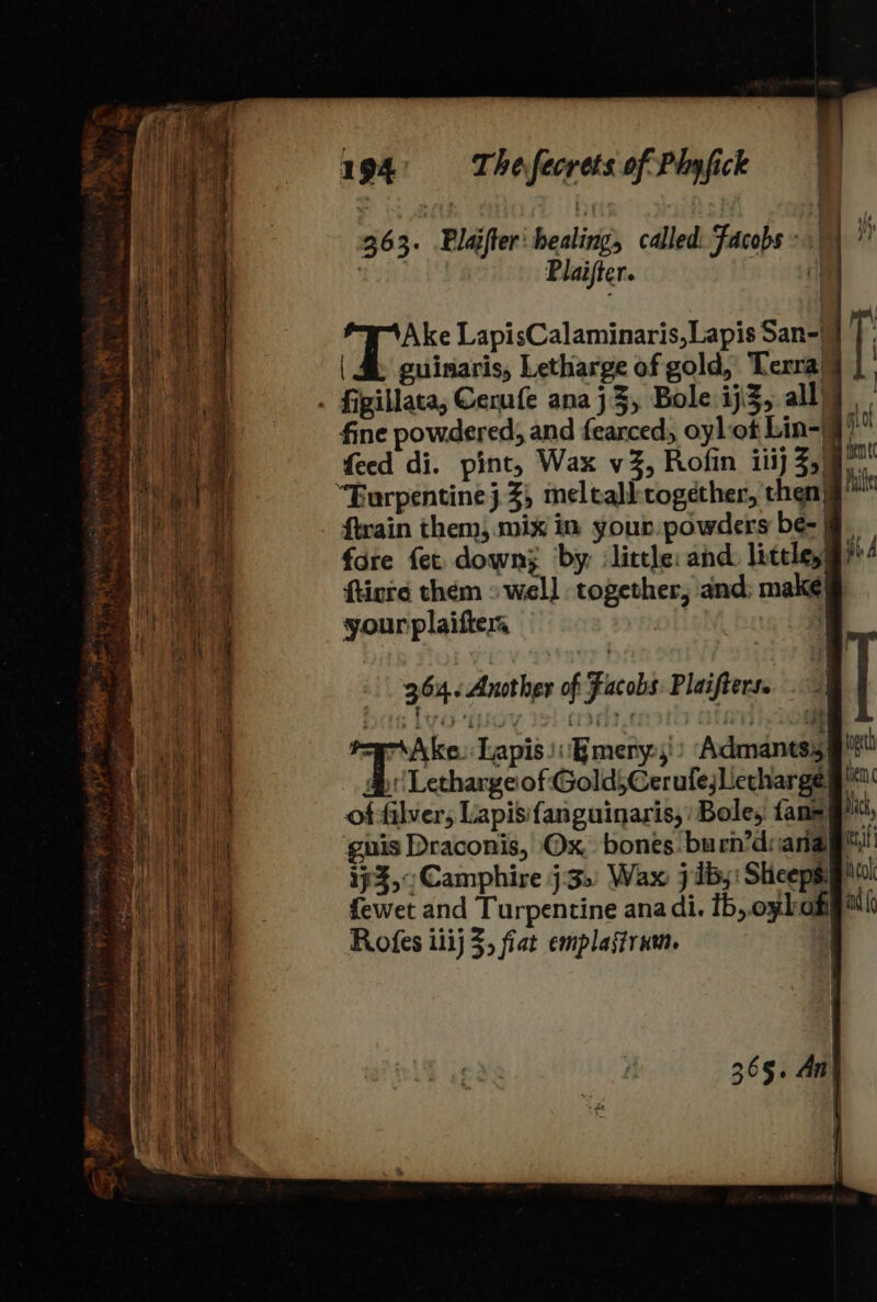 363. Blajfter healing, called: Facobs ° am | P laifter. i Ake LapisCalaminaris,Lapis San-|} | &amp; guinaris, Letharge of gold, Terra! . figillata, Cerufe anaj3, Bole ij 3, ally fine powdered, and fearced, oylot Lin-9” feed di. pint, Wax vZ, Rofin iiij Z,) “Eurpentinej 3%, meltalktogether, then} ftrain them).mix in your powders be- | fore fet down; ‘by: little: and. liteley! ftinre them » well together, and: make your plaifter | } : + bill ig ramsey ‘Bmery,') Admants3} LethargeofGold5CerufejLetharge offilver, Lapisif{anguinaris, Bole, faneg™; guis Draconis, Ox, bones. burn’diana® if$,:Camphire j.3.: Wax jib; Sheeps: fewet and Turpentine ana di. 1b, oybom Rofes ilij 3; fiat emplagtrum. 365. An) {