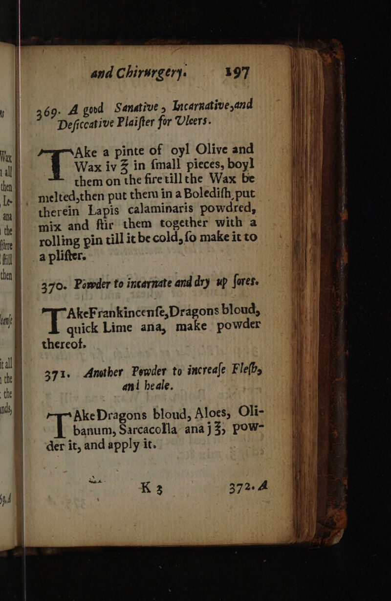 Deficcative Plaifter for Ulcers. Ake a pinte of oyl Olive and Wax iv Z in {mall pieces, boy! them on the firetill the Wax be therein Lapis calaminaris powdred, mix and ftir them together with a rolling pin till it be cold, fo make it to a plifter. 370. Powder to incarnate and dry up fores. AkeFrankincenfe,Dragons bloud, quick Lime ana, make powder thereof, 371. Another Powder to increale Fle(b, ani heale. AkeDragons bloud, Aloes, Oli- banum, Sarcacolla anaj3, Pow- der it, and apply it. K 3 372. = = — 5 rR re votes —— - See rane Ser i , = &lt;= = —— —s ——— —— - i, z = ae —— —_ _——— ern a” ; = — Ss = =&lt; = . on ene = a awa enone &lt;a —= ee — ——— — Se ae — - = hee : fe SS ee eee fa ater ae — , — = ae &gt; eee wai nome = = $ as 4 Se ee eT = —~——- ———— ne SS = .