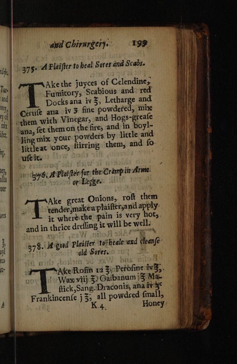 375+ A Flaifter to heal. Sores and Scabse Akethe juyces of Celendines. 4 Funittory, Scabious and: red | Docks ana iv%, Letharge and eerufe ana iv 5 fine powdered, mix othem wich Vinegar, and Hogs-greafe ‘ana, fet themon the fire, and in boyl- jing mix your powders by lictle and jittleat ‘once, ftirring them, and fo. ufelit. : | | se: yy lifter for the Crimpit Arme pope 0 opstbegge. | 78. Agood plaifter totheale and clean{é- old Sores. : ; 4 Ake Rofin 12 $i; Perofine tv}. soo Mb lL Waw vii}? Gaibanum )3 Mae ftick,Sang.'Draconis, ana iv'5° Frankincenfe j3&gt; all powdred -{mall, K.4. Honey: