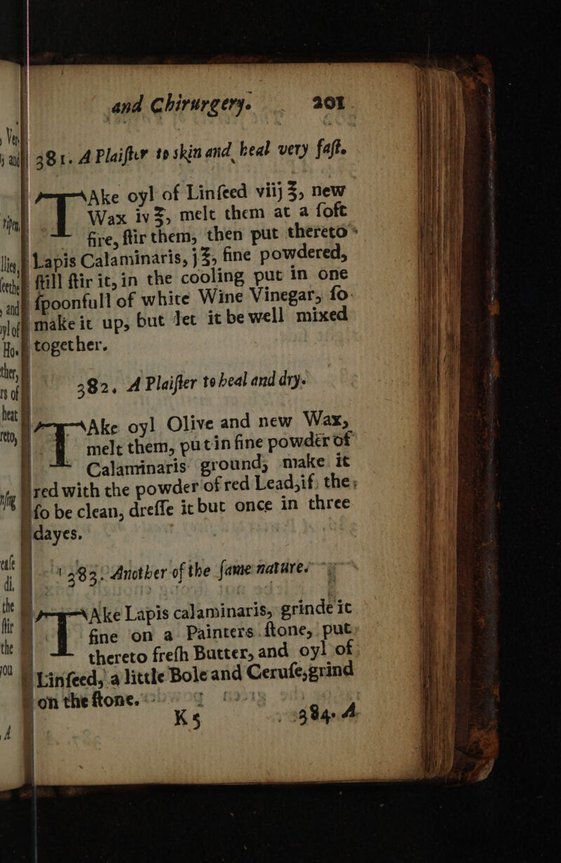 | 381. A Plaifier to skin and heal very faft. Wax iv3, melt them at a foft : fire, ftir them, then put thereto ® Lapis Calaminaris, }% fine powdered, ‘till ftir ic, in the cooling put in one {fpoonfull of white Wine Vinegar, fo. make it up, but let it be well mixed | T ws oyl of Linfeed vii} 3, new | and lof Hoe | together. her, . i off 382, A Plaifter to heal and dry. | ! | —e—-\Ake oyl Olive and new Wax, | i melt them, putin fine powder of - Calaminaris ground, make it red with the powder of red Lead, if; the; Nfo be clean, dreffe it but once in three I dayes. ; 383: Another of the fame natures” &amp; te Hf + { b i rt =\Ake Lapis calaminaris, grinde it the i fne on a Painters.ftone, put ms thereto frefh Butter; and oyl of D Linfeed,' a little Bole and Cerufe,grind leant pon the ftone. « | !