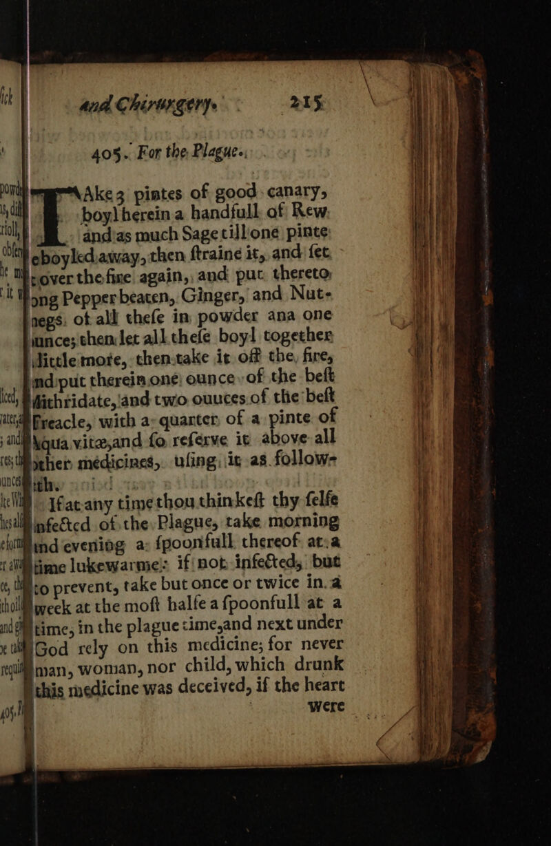 aad Chis orgerye BIS 405.. For the, Plagues. MAke3 pintes of good canary, boy) herein a handfull of Rew. tol, R_- andias much Sage tillione pinte A lpover the fire again, and puc thereto, long Pepper beaten, Ginger, and Nut- lnegs: ot alll thefe in powder ana one Hance; themlet all. thefe boy! together \lictlemore, then.take it off the fire, _, Padiput thereim.one) ounce of the beft lel, S Mithtidate,'and two. ouuces.of the belt itt Preacle, with a&gt; quarter, of a pinte of aid \quia vite,and fo referve it above: all (GU icher médicines,. ufing ic as follow- UNC ith. foth ote ) cll) Jfaeany timethouthinkeft thy felfe ial nfegtcd of the Plague, take morning litt ind evening a: fpoonfull thereof atva (0 ime lukewarme! if not-infec&amp;ted, but i li to prevent, take but once or twice in.a tll week at the moft halfeafpoonfull at a gi time, in the plague time,and next under i God rely on this medicine; for never equi nan, Woman, nor child, which drunk this medicine was deceived, if the heart