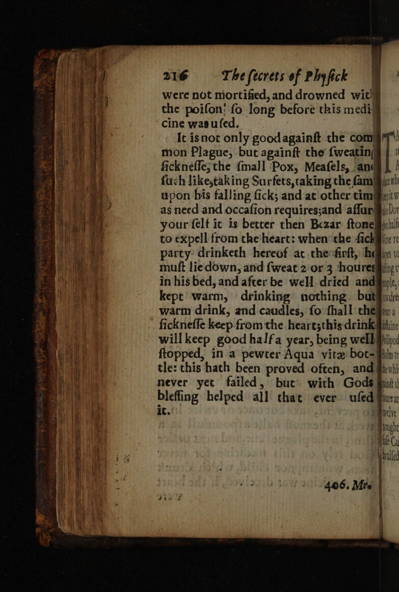 were not niortified, and drowned wit!¥ the poifon; fo long before this medi’ cine wasufed. | . It isnot only goodagainft the com mon Plague, but againft the {weatin; fickneffe; the {mall Pox, Meafels, and fuch like,taking Surfets,taking the fam} upon his falling fick; and ac other tim} as need and occafion requires;and affur! your felf it is better then Bezar ftone| to expell from the heart: when’ the fick party: drinketh hereof ac chefirft, he mutft liedown, and fweat 2 or 3 ‘houres in his bed, and afcer be well. dried andi kept warm, drinking nothing. but) warm drink, and caudles, fo fhall che ficknefle keep from the. heart;this drink} willkeep good halfa year, being well ftopped, in a pewter Aqua vite bot=) tle: this hath been proved often, and never yet failed, but’ with Gods! bleffing helped all that ever ufed| it. ta ] 7 p dye wb ike Dov mre hall Hine’ Te Uys {C Hing ¢ mple, ovdre Rea blaine hlipod folm tr the whi Pint brea Inelve bought inte Cy