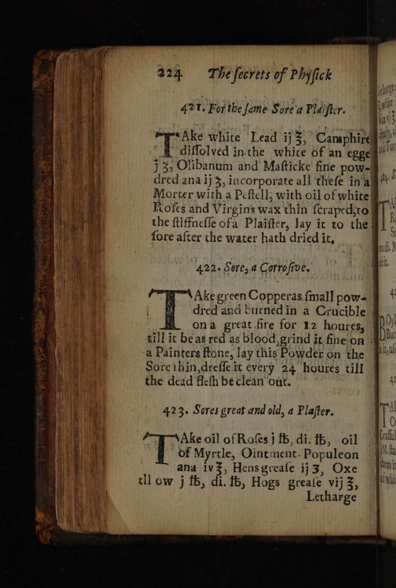 42 r, For the fame Sore'a Pdi eT. *Ake white Lead ij ow Camaphire is 7 diffolved inthe whice of an egos” ml j 3, Olibanum and Mafticke’ fine pow-! ' dred ana ij $, incorporate all thefe in’alg!t* Morter with a Peftell, with oil of white, Riofes and Virgins wax thin {craped,to} Ti the ftiffnefle ofa Plaifter, lay ic to the! . fore after che water hath dried it, at \Ake green Copperas.fmall pow= § * dred and burned in a Crucible 4... | a ona great fire for 12 houres, Re till ic beas red as blood, grind it fine on 4 Jbu a Painters ftone, lay this Powder on the 9! Sore thin,dreffe tt every 24 houres till | the dead fiefh be clean out. a 4 423. Sores great and old, a Plafter. | I: ai C Ake oil of Roks j tb, di. tb, oil Pit of Myrtle, Ointment-Populeon | as | ana ivZ, Hensgveafe -ij 3, Oxe pul tll ow j tb, di. fb, Hogs greate vijz, jf! Letharge |