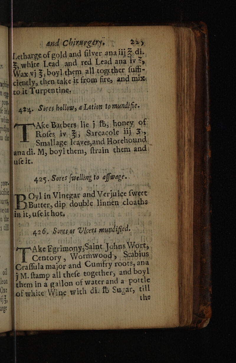 | and Chirurgy. ~ red Letharge of goldiand filver ana lij Z,di-. 1 BS, whice Lead and. red Lead ana tv 35 Wax vj %, boy] them, all.togcther. {aff- uphi ciently, then take it from fire, and mix: igh Cott Turpentine. ) | romp tina whit | vedo Ake Barbers; lie } fs, honey, of 0 the Rofes iv..3{3 Sarcacole 1), 5+ | Smallage) leaves,and Horehound, ana di. M, boyl them, ftrain them and i. jate it. gry. Sires hollows a Lotion to mundifie. poWele | cero 2 oe Uh tO BS age |b, us | Ae in Vinegar and Verjurice fweet neon 1 Butter, dip double linnen cloaths: att lin it, ufeichot, 425. Sores {welling to affirage.. | } ‘ P41 € ; stlle D Pe D426. Soresor Ulcers muyndified. ‘i Ake Bgrimony;Saint Johns Worts, i Centory, Wormwood, Scabius. r gOraffula major and Cumfry roots, ana 0 04M. ftamp all thefe. cogether, and boy! kit } chem in a gallon of water and a- pottle a lof white Wine with di. ib Suzar, os 19 the