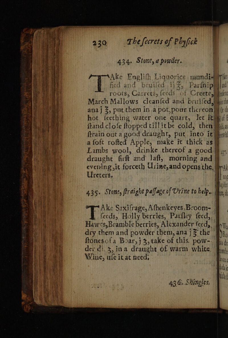 434, Stone, a powder. a Ake Enelith Liquorice. naundi-mprile } fied and bruiled .1j ¢ partie | th roots, Carrets, feeds ot Creete, Hide ) March Mallows clean{ed and bruifed, pit anaj 3, put them in a pot, pour ther eon q hot ieething water one quart, Tet it} mi ot f frand clofe flopped tillitbe cold, then | il,as ftrain out a good draught, put into it Bei a | a foft rofted Apple, make it thick as 1 ae Lambs wool, drinke thereof a good. ,y, oh ae meh ne draught firft and’ laft, morning and fj ik evening ,it forceth Usineand Opens the. rik 435. Stone, firaight paffage of Urine to help.. | 4 hal mt Ake Saxifrage, A fhenkeyes,Broom- | feeds, Holly berries, Parfley feed,. | righ Hawes, Bramble berries, four ente feed, Bn; ay aah (a dry them and powder them, ana j the . ‘n, Se aa ftonesofa Boar, j %, take of this pow-. fh 4. TR es dex ci. 3, ina draughe of warm white: Jp, Wine, ufe irat need; ion, Bloch } By .1 Ht. BU Bi ay 43 G.. Shingles, | Are 0 | ii i ; i 5 i i