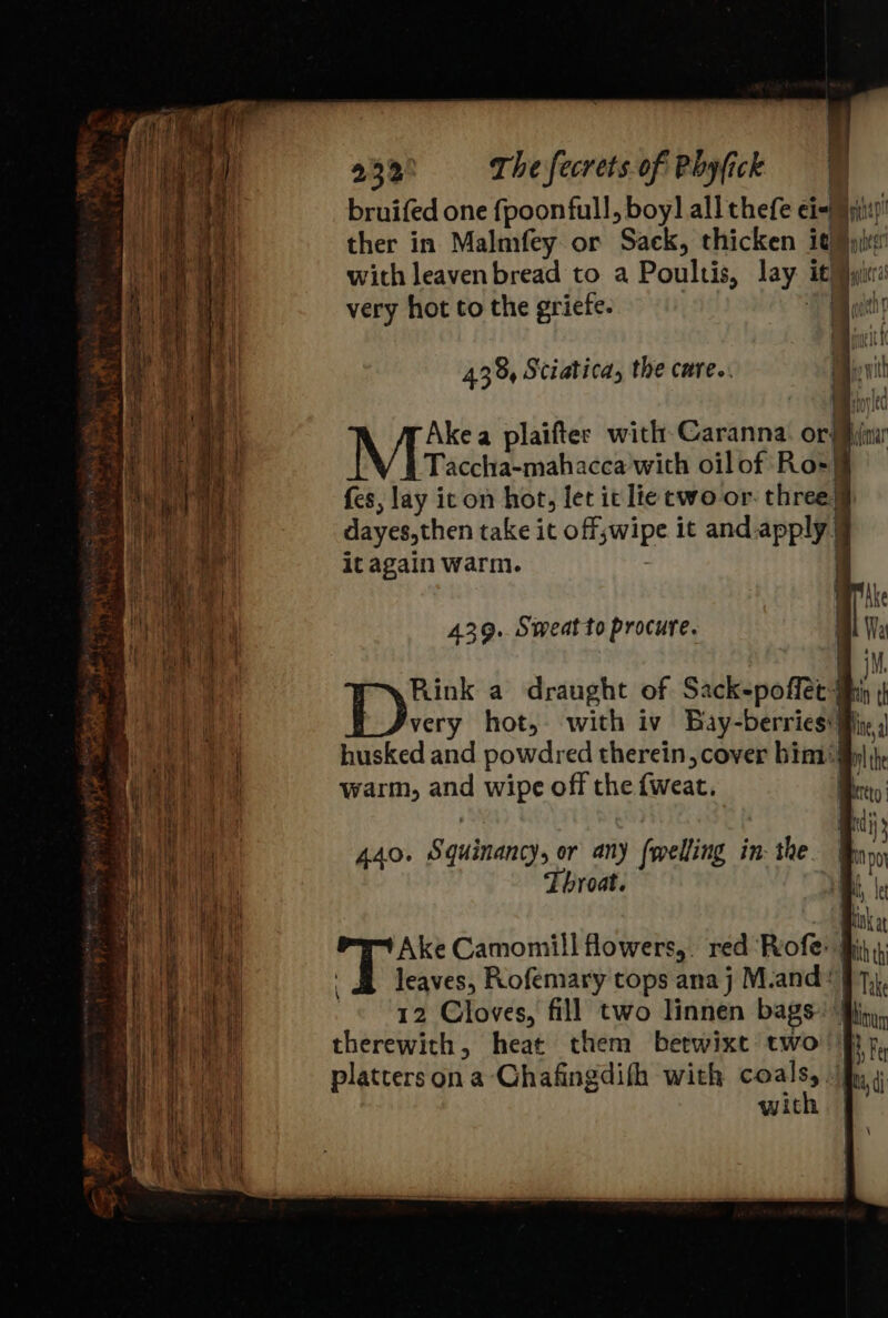 438, Sciatica, the care.. Taccha-mahacca with oil of Ro-| {es, lay icon hot, let it lie cewo or. three dayes,then take it OBS WiDE it and apply) it again warm. ned Mr plaifter with Caranna i oa 439. Sweatto procure. Rink a draught of Sack-poffec4 or th very hot, with iv Bay-berries My: husked and powdred therein cover bim4 a warm, and wipe off the fweat. Bey a 440. Squinancys or any (welling in: the * Throat. : fi Ake Camomill flowers,. red ‘Rofe: Ls leaves, Rofemary tops ana j M.and: #7}, 12 Cloves, fill two linnen bags. i hit therewith, heat them betwixt two fi}, platters on a -Chafingdifh with coals, fy 4 with | \