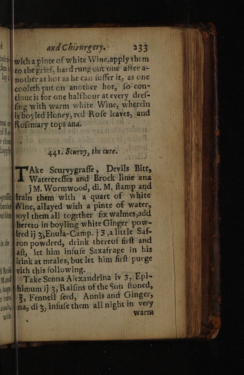 kf | i and Chiruirgery.: 233 itll wich a pinte of white Wine,apply them {tM ¢o chegrief, hard rung cut one after a~ iW nother as hot as he can fuffer it, as one cooleth put on another hot, fo con- 'tinne it for one halfhour at every dref= fing with warm white Wine, wherein lig boyléd Honey, red Rofe leaves, aud Int i Rofemary tops ana. \ of Roh thrall appl | 441, Scurvy, the cure. | Ake Scurvygrafle, Devils Bitt, | Watererefics and! Brock: lime ana | 5M. Wormwood, di. M, ftamp and pot}train them with a quart of white bes] Wine, allayed wich a pinte of water, chin joy] them all together fix walmes,add hereto in boyling white Ginger pow- Ared ij 3,Enula~-Camp. 73, little Saf- in fron powdred, drink thereof firft and haft, ‘et him infufe Saxafrage in his Urink at meales, but let him firft’ purge {Roti vith this following. vad? Take Senna Alexandrina iv 3, Epi- bas Phimum ij 3, Raifins of the Sun ftoned, 10} 3, Fennell feed, Annis and Gingers soil, }ina, dis, infufe them all night in very warm gith F