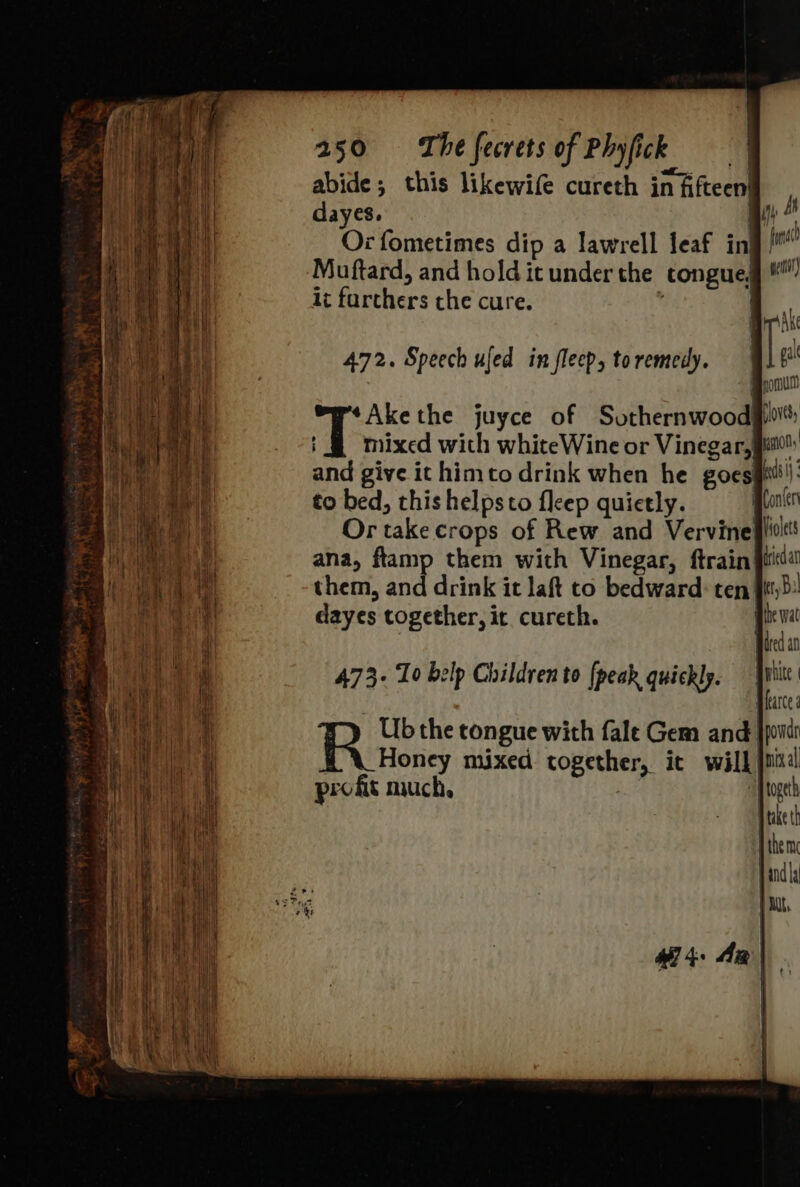 abide; this likewife cureth in fifteen! dayes. mY A Or fometimes dip a lawrell leaf inj! Muftard, and hold it underthe congue ic farchers the cure. ' *Akethe juyce of Sothernwood#f T mixed with whiteWine or Vinegar,| and give it himto drink when he goes to bed, this helpsto fleep quietly. Or take crops of Rew and Vervinefiidl ana, ftamp them with Vinegar, ftrain iid them, and drink it laft to bedward: ten fit} dayes together, it. cureth. “ Hited an 473- To belp Children to [peak quickly. ‘ag atte aie the congue with fale Gem and jpondi Honey mixed together, ic will jus: profit much, 4