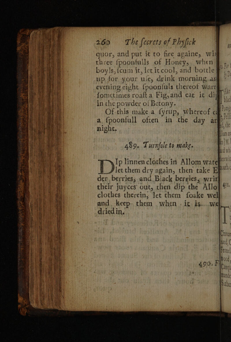 guor, and put it to fire againe, wif three fpoonfulls of Honey, when § , boyls,fcum it, let itcool, and bottle # up for your ule, drink morning.as evening eight {poonfuls thereot warr fometimes roafta Fig,and eat it dig in the powder of Betony. i, Of this make a fyrup, whereof ef’, : a fpoonfull often in the day arp’ night, 489. Turnfole to make. Ip linnen clothes in Allom wate.