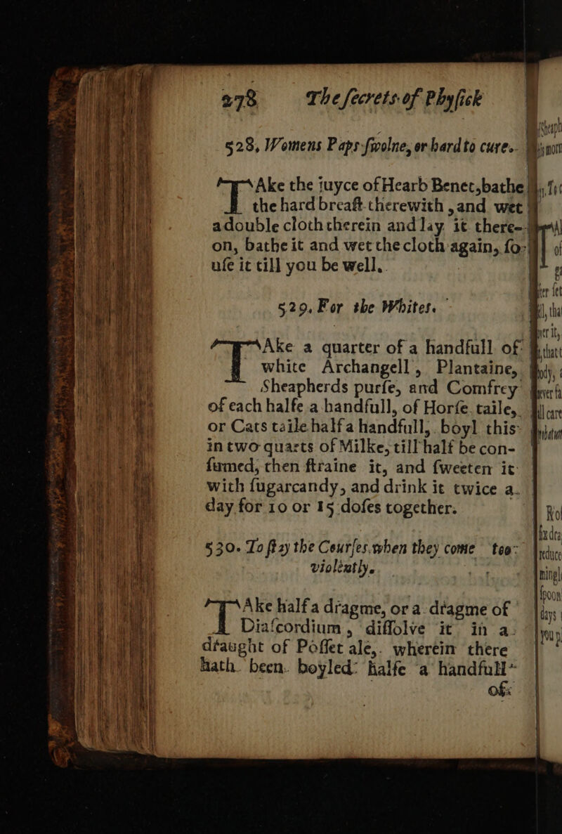 528, Womens Paps fiolne, orbardto cures. | Bsn Ake the tuyce of Hearb Benet, bathe jy, 11: the hard breaft. therewith ,and wet adouble clothctherein and lay. it there--j on, bathe it and wet the cloth again, f0-| ufe it cill you be well, i 529.For the Whites. Ake a quarter of a handfull. of # white Archangell, Plantaine, | Sheapherds purfe, and Comfrey of each halfe a handfull, of Horfe. taile, Wij cax or Cats taile halfa handfull, boyl this~ | in two quarts of Milke, till ‘half be con- fumed, then ftraine it, and {weeten it: with fugarcandy, and drink it twice a. day for 10 or 15 dofes together. 5 30. To ft2zy the Courfes.when they come ‘tea: violently. a » dh