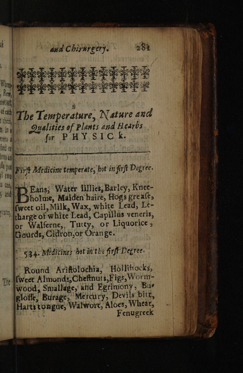 Aha | ( ; 1G a ana Chirargery. 23% a W RLELELEELEL ES ! } i PERL LE LY PELE S | Vey | i i nn | , Hi Mt) The Temperature, Nature and Nal bin ) Qualities of Plants and Hesrbs HF mito ah fr PHY SIC. | hed of : i oT) ee | | a i} fi Fiv't Mdedicine temperate, hot in firft Degree. id ry Eans; Water lillies, Barley, Knee- / HE pholme, Maiden haire, Hogs gre ale, sun, (weet oil, Milk, Wax, white Lead, Le- si tharge of whice Lead, Capillas veneris, or Walferne,, Tutty, or Liquorice ; Gourds, Cidron,or Orange. t a 534. Medicines bot sn the firfF Degree- * Routid AriRdlochia) Hollihocks, ‘ {weet Almonds,Gheftnuts,Figs, Worm- 1 THe | ; at ™ |wood, Snrallage, ahd Egriniony, Bue + he igloffe, Burage, Mercury, Devils bite, | Harts tongue, Walwort, Aloes, Wheat, pts Fenugreek
