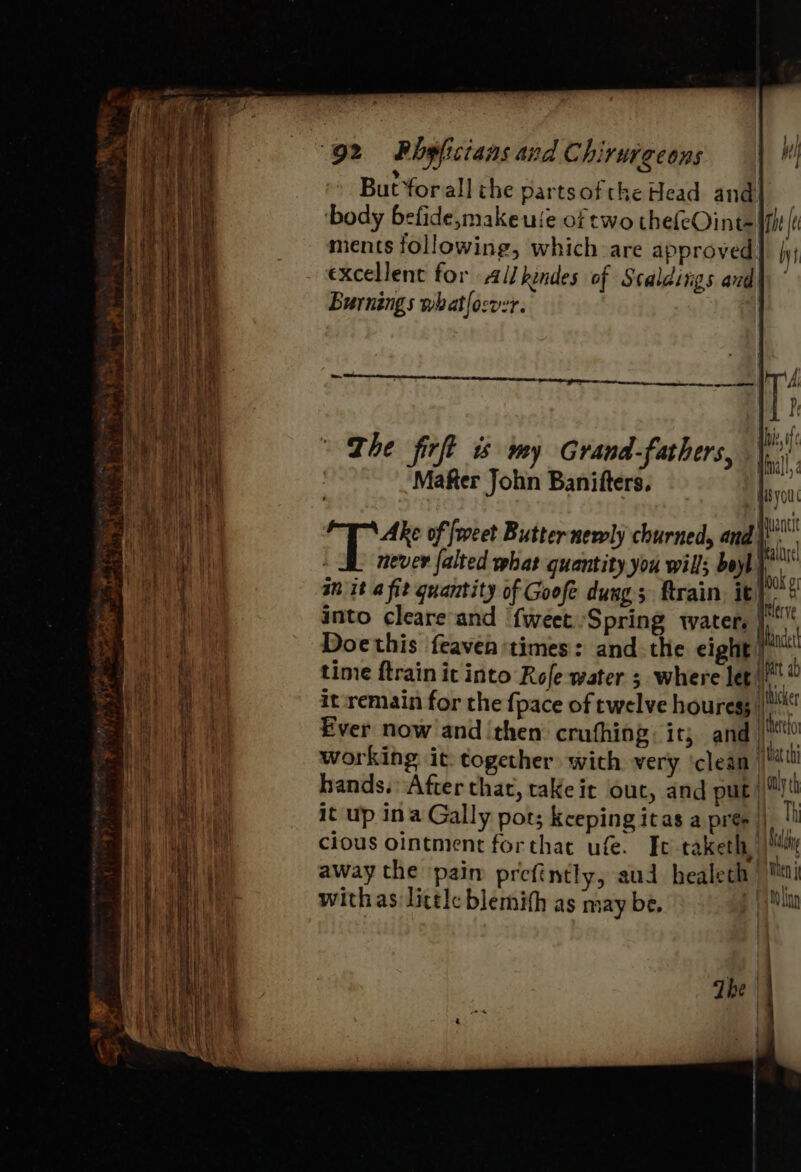 1} } itl 2 % ‘s £ But forall the partsofthe Head and] ‘body befide,makeuie of two thefeOint= phe |: / ¥ i ments following, which are approved] \y; excellent for Allkendes of Scaldiigs ard Burnings whatlocver. T The firft is my Grandfathers, | on , Hnall, | ‘Mafter John Banifters. Hsyou itl of {weet Butternewly churned, and ae never falted what quantity you will; boyl bi an it a fit quantity of Goofe dung; ftrain, it hi ky “ler ve into cleare and {weet Spring water. I Doethis feaven times: and. the eight | al time ftrain it into Rofe water 3 where let iy it remain for the {pace of twelve houress |! Ever now and ‘then: crufhing: it; and | working it. together with very ‘clean’ be hands. After that, take it out, and put|\)t! it up ina Gally pot; keepingitas a pre |)! cious ointment forthat ufe. Ic-taketh, i away the pain prefintly, aud healeth | Men withas little blemith as may be. nian