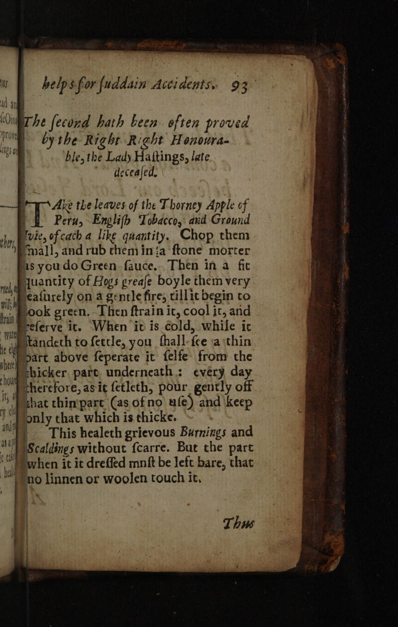 ¥ i helps forfuddain Accidents. 93 a a Oi he fecond hath been. often proved Ul by the Right Right Henoura- ee ble, the Lady Hattings, late decealed, { Ake the leaves of the Thorney Apple of |i Peru, Englifh Tobacco, and Ground shy, Blvees of cach 4 Like quantity. Chop them mall, and rub chem in{a ftone morter as youdo Green fauce.. Then in a fit moje teantity of Hogs greafe boyle them very sith eaiurely on a gentle fire, tillie begin to ini POOK green. Then ftrain it, cool it, and yer referve it. When it is cold, while it et \sige tofettle, you fhall-fee a thin ‘yeep part. above feperate it felfe- from the re hicker, part. underneath: every day ad therefore, asit fetleth, pour gently off )) chat chintpare (as ofno ule) and keep | i only that which is thicke. Ny) This healeth grievous Burnings and ™))Scaldings without {carre. But the part fc Pwhen it it dreffed mnift be left bare, that ™Yno linnen or woolen touch it. Thus